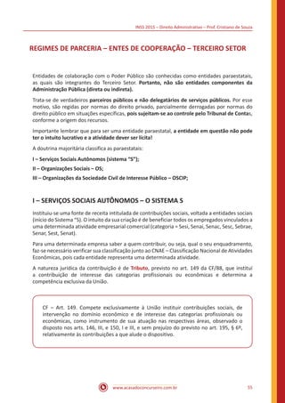 INSS 2015 – Direito Administrativo – Prof. Cristiano de Souza
www.acasadoconcurseiro.com.br 55
REGIMES DE PARCERIA – ENTES DE COOPERAÇÃO – TERCEIRO SETOR
Entidades de colaboração com o Poder Público são conhecidas como entidades paraestatais,
as quais são integrantes do Terceiro Setor. Portanto, não são entidades componentes da
Administração Pública (direta ou indireta).
Trata-se de verdadeiros parceiros públicos e não delegatários de serviços públicos. Por esse
motivo, são regidas por normas do direito privado, parcialmente derrogadas por normas do
direito público em situações específicas, pois sujeitam-se ao controle pelo Tribunal de Contas,
conforme a origem dos recursos.
Importante lembrar que para ser uma entidade paraestatal, a entidade em questão não pode
ter o intuito lucrativo e a atividade dever ser lícita!
A doutrina majoritária classifica as paraestatais:
I – Serviços Sociais Autônomos (sistema “S”);
II – Organizações Sociais – OS;
III – Organizações da Sociedade Civil de Interesse Público – OSCIP;
I – SERVIÇOS SOCIAIS AUTÔNOMOS – O SISTEMA S
Instituiu-se uma fonte de receita intitulada de contribuições sociais, voltada a entidades sociais
(início do Sistema “S). O intuito da sua criação é de beneficiar todos os empregados vinculados a
uma determinada atividade empresarial comercial (categoria = Sesi, Senai, Senac, Sesc, Sebrae,
Senar, Sest, Senat).
Para uma determinada empresa saber a quem contribuir, ou seja, qual o seu enquadramento,
faz-se necessário verificar sua classificação junto ao CNAE – Classificação Nacional de Atividades
Econômicas, pois cada entidade representa uma determinada atividade.
A natureza jurídica da contribuição é de Tributo, previsto no art. 149 da CF/88, que instituí
a contribuição de interesse das categorias profissionais ou econômicas e determina a
competência exclusiva da União.
CF – Art. 149. Compete exclusivamente à União instituir contribuições sociais, de
intervenção no domínio econômico e de interesse das categorias profissionais ou
econômicas, como instrumento de sua atuação nas respectivas áreas, observado o
disposto nos arts. 146, III, e 150, I e III, e sem prejuízo do previsto no art. 195, § 6º,
relativamente às contribuições a que alude o dispositivo.
 