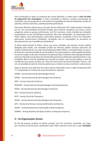 www.acasadoconcurseiro.com.br56
Esta contribuição se aplica às empresas dos ramos definidos, e incide sobre o valor da folha
de pagamento dos empregados. O valor arrecadado se destina a própria manutenção da
instituição, que visa proporcionar uma melhora na qualidade de vida do trabalhador, através de
palestras, eventos esportivos, aperfeiçoamento profissional.
Hely Lopes Meireles salienta que os Serviços Sociais Autônomos são “ todos aqueles instituídos
por lei, com personalidade de Direito Privado, para ministrar assistência ou ensino a certas
categorias sociais ou grupos profissionais, sem fins lucrativos, sendo mantidos por dotações
orçamentárias ou por contribuições parafiscais. São entes paraestatais, de cooperação com o
Poder Público, com administração e patrimônio próprios, revestindo a forma de instituições
particulares convencionais (fundações, sociedades civis ou associações) ou peculiares ao
desempenho de suas incumbências estatutárias”.
Já Maria Sylvia Zanella Di Pietro ensina que essas entidades não prestam serviço público
delegado pelo Estado, mas atividade privada de interesse público (serviços exclusivos do
Estado); Exatamente por isso, são incentivadas pelo Poder Público. A atuação estatal, no caso, é
de fomento e não de prestação de serviço público. Por outras palavras, a participação do Estado,
no ato de criação, se deu para incentivar a iniciativa privada, mediante subvenção garantida por
meio da instituição compulsória de contribuições parafiscais destinadas especificamente a essa
finalidade. Não se trata de atividade que incumbe ao Estado, como serviço público, e que ele
transferisse para pessoa jurídica, por meio de instrumento de descentralização. Trata-se, isto
sim, de atividade privada de interesse público que o Estado resolveu incentivar e subvencionar.
Pode-se observar que pelo fato da maioria dessas instituições terem a sigla iniciada pela letra
"S" compreende-se o motivo do nome do Sistema S. Vejamos:
SENAR – Serviço Nacional de Aprendizagem Rural;
SENAC – Serviço Nacional de Aprendizagem do Comércio;
SESC – Serviço Social do Comércio;
SESCOOP – Serviço Nacional de Aprendizagem do Cooperativismo;
SENAI – Serviço Nacional de Aprendizagem Industrial;
SESI – Serviço Social da Indústria;
SEST – Serviço Social de Transporte;
SENAT – Serviço Nacional de Aprendizagem do Transporte;
DPC – Diretoria de Portos e Costas do Ministério da Marinha;
INCRA – Instituto Nacional de Colonização e Reforma Agrária;
SEBRAE – Serviço Brasileiro de Apoio às Micro e Pequenas Empresas;
II – As Organizações Sociais
As OS são pessoas jurídicas de direito privado, sem fins lucrativos, instituídas, em regra,
por iniciativa de particulares, qualificadas pelo Poder Executivo como OS e cujas atividades
 