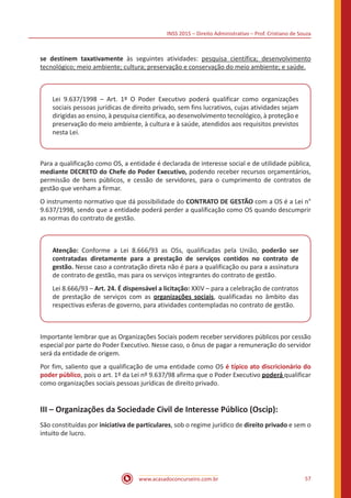 INSS 2015 – Direito Administrativo – Prof. Cristiano de Souza
www.acasadoconcurseiro.com.br 57
se destinem taxativamente às seguintes atividades: pesquisa científica; desenvolvimento
tecnológico; meio ambiente; cultura; preservação e conservação do meio ambiente; e saúde.
Lei 9.637/1998 – Art. 1º O Poder Executivo poderá qualificar como organizações
sociais pessoas jurídicas de direito privado, sem fins lucrativos, cujas atividades sejam
dirigidas ao ensino, à pesquisa científica, ao desenvolvimento tecnológico, à proteção e
preservação do meio ambiente, à cultura e à saúde, atendidos aos requisitos previstos
nesta Lei.
Para a qualificação como OS, a entidade é declarada de interesse social e de utilidade pública,
mediante DECRETO do Chefe do Poder Executivo, podendo receber recursos orçamentários,
permissão de bens públicos, e cessão de servidores, para o cumprimento de contratos de
gestão que venham a firmar.
O instrumento normativo que dá possibilidade do CONTRATO DE GESTÃO com a OS é a Lei n°
9.637/1998, sendo que a entidade poderá perder a qualificação como OS quando descumprir
as normas do contrato de gestão.
Atenção: Conforme a Lei 8.666/93 as OSs, qualificadas pela União, poderão ser
contratadas diretamente para a prestação de serviços contidos no contrato de
gestão. Nesse caso a contratação direta não é para a qualificação ou para a assinatura
de contrato de gestão, mas para os serviços integrantes do contrato de gestão.
Lei 8.666/93 – Art. 24. É dispensável a licitação: XXIV – para a celebração de contratos
de prestação de serviços com as organizações sociais, qualificadas no âmbito das
respectivas esferas de governo, para atividades contempladas no contrato de gestão.
Importante lembrar que as Organizações Sociais podem receber servidores públicos por cessão
especial por parte do Poder Executivo. Nesse caso, o ônus de pagar a remuneração do servidor
será da entidade de origem.
Por fim, saliento que a qualificação de uma entidade como OS é típico ato discricionário do
poder público, pois o art. 1º da Lei nº 9.637/98 afirma que o Poder Executivo poderá qualificar
como organizações sociais pessoas jurídicas de direito privado.
III – Organizações da Sociedade Civil de Interesse Público (Oscip):
São constituídas por iniciativa de particulares, sob o regime jurídico de direito privado e sem o
intuito de lucro.
 
