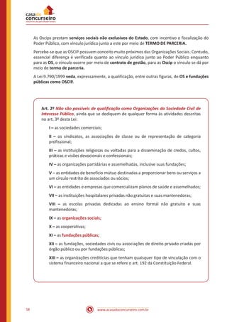 www.acasadoconcurseiro.com.br58
As Oscips prestam serviços sociais não exclusivos do Estado, com incentivo e fiscalização do
Poder Público, com vínculo jurídico junto a este por meio de TERMO DE PARCERIA.
Percebe-se que as OSCIP possuem conceito muito próximos das Organizações Sociais. Contudo,
essencial diferença é verificada quanto ao vínculo jurídico junto ao Poder Público enquanto
para as OS, o vínculo ocorre por meio de contrato de gestão, para as Oscip o vínculo se dá por
meio de termo de parceria.
A Lei 9.790/1999 veda, expressamente, a qualificação, entre outras figuras, de OS e fundações
públicas como OSCIP.
Art. 2º Não são passíveis de qualificação como Organizações da Sociedade Civil de
Interesse Público, ainda que se dediquem de qualquer forma às atividades descritas
no art. 3º desta Lei:
I – as sociedades comerciais;
II – os sindicatos, as associações de classe ou de representação de categoria
profissional;
III – as instituições religiosas ou voltadas para a disseminação de credos, cultos,
práticas e visões devocionais e confessionais;
IV – as organizações partidárias e assemelhadas, inclusive suas fundações;
V – as entidades de benefício mútuo destinadas a proporcionar bens ou serviços a
um círculo restrito de associados ou sócios;
VI – as entidades e empresas que comercializam planos de saúde e assemelhados;
VII – as instituições hospitalares privadas não gratuitas e suas mantenedoras;
VIII – as escolas privadas dedicadas ao ensino formal não gratuito e suas
mantenedoras;
IX – as organizações sociais;
X – as cooperativas;
XI – as fundações públicas;
XII – as fundações, sociedades civis ou associações de direito privado criadas por
órgão público ou por fundações públicas;
XIII – as organizações creditícias que tenham quaisquer tipo de vinculação com o
sistema financeiro nacional a que se refere o art. 192 da Constituição Federal.
 