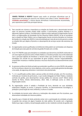INSS 2015 – Direito Administrativo – Prof. Cristiano de Souza
www.acasadoconcurseiro.com.br 61
VAMOS TREINAR A MENTE! Separei para vocês as principais afirmativas que já
apareceram em provas de concurso nos últimos anos sobre o tema “terceiro setor –
entidades paraestatais”, a leitura dessas afirmativas é extremamente recomentada,
pois representa o perfil das principais bancas.
1.	 Tem crescido em número e importância as relações do Estado com o denominado terceiro
setor. As parcerias (sentido amplo) estão sujeitas a instrumentos jurídicos distintos e a
diferentes regimes jurídicos. Considerando o regime jurídico aplicável às Organizações Sociais
(OS) e as Organizações da Sociedade Civil de Interesse Público (OSCIP), há de se considerar
que a relação do Poder Público com as Organizações Sociais encontra disciplina no Contrato
de Gestão, já a relação das OSCIPs é instrumentalizada por meio de termo de parceria; ambas
as relações têm por objeto o fomento e o desempenho de serviços sociais não exclusivos do
Estado.
2.	 As organizações sociais qualificadas no âmbito da União podem ser contratadas com dispensa
de licitação para execução de contrato de gestão firmado com a União.
3.	 A Lei nº 9.790/99 surgiu para disciplinar as entidades que denominou de OSCIP, instituindo-se
um novo regime de parceria entre o Poder Público e a iniciativa privada. Essa Lei foi elaborada
com o principal objetivo de fortalecer o Terceiro Setor, que constitui hoje uma orientação
estratégica em virtude da sua capacidade de gerar projetos, assumir responsabilidades,
empreender iniciativas e mobilizar pessoas e recursos necessários ao desenvolvimento social
do país;
4.	 As pessoas jurídicas de direito privado que pretendem qualificar-se como OSCIPs não podem
ter fins lucrativos e devem ter como objetivos, entre outros, a promoção gratuita da educação
e da saúde, da segurança alimentar e nutricional e do voluntariado.
5.	 "[...] é a qualificação jurídica dada a pessoa jurídica de direito privado, sem fins lucrativos,
instituída por iniciativa de particulares, e que recebe delegação do Poder Público, mediante
contrato de gestão, para desempenhar serviço público de natureza social" (Maria Sylvia
Zanella Di Pietro, Direito Administrativo, 2012: 565). A definição acima se refere às
Organizações sociais.
6.	 Às organizações sociais é vedada a finalidade de lucro, devendo ser suas atividades
estatutárias dirigidas ao ensino, à pesquisa científica, ao desenvolvimento tecnológico, à
proteção e preservação do meio ambiente, à cultura e à saúde.
7.	 As entidades do terceiro setor refere-se a instituições não estatais sem fins lucrativos, que
desenvolvem atividades de interesse público.
8.	 Suponha que o Estado de Goiás pretenda contar com a participação de entidades privadas
na gestão dos serviços de alguns hospitais da rede pública. De acordo com a legislação
federal que rege a matéria, tal participação poderá se dar mediante contrato de gestão com
 