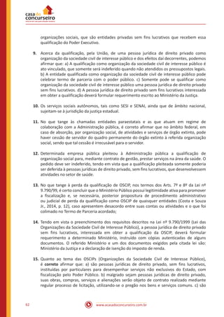 www.acasadoconcurseiro.com.br62
organizações sociais, que são entidades privadas sem fins lucrativos que recebem essa
qualificação do Poder Executivo.
9.	 Acerca da qualificação, pela União, de uma pessoa jurídica de direito privado como
organização da sociedade civil de interesse público e dos efeitos daí decorrentes, podemos
afirmar que: a) A qualificação como organização da sociedade civil de interesse público é
ato vinculado, que somente será indeferido quando não atendidos os pressupostos legais.
b) A entidade qualificada como organização da sociedade civil de interesse público pode
celebrar termo de parceria com o poder público. c) Somente pode se qualificar como
organização da sociedade civil de interesse público uma pessoa jurídica de direito privado
sem fins lucrativos. d) A pessoa jurídica de direito privado sem fins lucrativos interessada
em obter a qualificação deverá formular requerimento escrito ao Ministério da Justiça.
10.	Os serviços sociais autônomos, tais como SESI e SENAI, ainda que de âmbito nacional,
sujeitam-se à jurisdição da justiça estadual.
11.	No que tange às chamadas entidades paraestatais e as que atuam em regime de
colaboração com a Administração pública, é correto afirmar que no âmbito federal, em
caso de absorção, por organização social, de atividades e serviços de órgão extinto, pode
haver cessão de servidor do quadro permanente do órgão extinto à referida organização
social, sendo que tal cessão é irrecusável para o servidor.
12.	Determinada empresa pública pleiteou à Administração pública a qualificação de
organização social para, mediante contrato de gestão, prestar serviços na área da saúde. O
pedido deve ser indeferido, tendo em vista que a qualificação pleiteada somente poderia
ser deferida à pessoas jurídicas de direito privado, sem fins lucrativos, que desenvolvessem
atividades no setor de saúde.
13.	No que tange à perda da qualificação de OSCIP, nos termos dos Arts. 7º e 8º da Lei nº
9.790/99, é certo concluir que o Ministério Público possui legitimidade ativa para promover
a fiscalização e, se necessária, posterior propositura de procedimento administrativo
ou judicial de perda da qualificação como OSCIP de quaisquer entidades (Costa e Souza
Jr., 2014, p. 12), caso apresentem desacordo entre suas contas ou atividades e o que foi
colimado no Termo de Parceria acordado;
14.	Tendo em vista o preenchimento dos requisitos descritos na Lei nº 9.790/1999 (Lei das
Organizações da Sociedade Civil de Interesse Público), a pessoa jurídica de direito privado
sem fins lucrativos, interessada em obter a qualificação da OSCIP, deverá formular
requerimento a determinado Ministério, instruído com cópias autenticadas de alguns
documentos. O referido Ministério e um dos documentos exigidos pela citada lei são:
Ministério da Justiça e a declaração de isenção do imposto de renda.
15.	Quanto ao tema das OSCIPs (Organizações da Sociedade Civil de Interesse Público),
é correto afirmar que: a) são pessoas jurídicas de direito privado, sem fins lucrativos,
instituídas por particulares para desempenhar serviços não exclusivos do Estado, com
fiscalização pelo Poder Público. b) malgrado sejam pessoas jurídicas de direito privado,
suas obras, compras, serviços e alienações serão objeto de contrato realizado mediante
regular processo de licitação, utilizando-se o pregão nos bens e serviços comuns. c) são
 