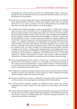 INSS 2015 – Direito Administrativo – Prof. Cristiano de Souza
www.acasadoconcurseiro.com.br 63
formalizadas por meio de termo de parceria com a Administração Pública, sendo que a
outorga do título de OSCIP permite-lhes a concessão de benefícios especiais, tais como a
destinação de recursos públicos.
16.	No tocante às chamadas organizações sociais, a legislação federal aplicável a tais entidades
prevê responsabilidade individual e solidária dos dirigentes pelos danos ou prejuízos
decorrentes de sua ação ou omissão, em caso de desqualificação da entidade pelo
descumprimento das disposições contidas no contrato de gestão.
17.	A respeito das entidades paraestatais, entes de cooperação ou, simplesmente, terceiro
setor, com base na Lei nº 9.637/98, na Lei nº 9.790/99 podemos afirmar que: I. O Poder
Executivo poderá qualificar como Organizações Sociais, por meio de contratos de gestão,
pessoas jurídicas de direito privado, sem fins lucrativos, cujas atividades sejam dirigidas ao
ensino, à pesquisa científica, ao desenvolvimento tecnológico, à proteção e à preservação
do meio ambiente, à cultura e à saúde, desde que satisfeitos os requisitos exigidos na Lei
nº 9.637/98. II. O termo de parceria é o instrumento passível de ser firmado entre o Poder
Público e as entidades qualificadas como Organizações da Sociedade Civil de Interesse
Público (OSCIPs), destinado à formação de vínculo de cooperação entre as partes, para
fomento e execução de atividades de interesse público, como, por exemplo, promoção
da assistência social, da cultura, da defesa e da conservação dos patrimônios históricos
e artísticos e dos estudos e pesquisas para desenvolvimento de tecnologias alternativas,
atendidos os requisitos da Lei nº 9.790/99. III. Independentemente das atividades às quais
se dediquem, nunca poderão ser qualificadas como OSCIPs, entre outras, as instituições
religiosas ou voltadas à disseminação de credos, cultos, práticas e visões devocionais e
confessionais, as fundações públicas e as empresas que comercializem planos de saúde.
18.	Acerca das Organizações Sociais, podemos concluir que: a) Trata-se de uma forma de
parceria entre o setor público e privado, com a valorização do chamado terceiro setor. b)
Para contar com recursos orçamentários e os bens públicos (móveis e imóveis) necessários
ao cumprimento do contrato de gestão, a entidade deverá submeter-se a certas exigências
e obter a qualificação de organização social.
19.	A respeito das entidades paraestatais podemos afirmar que são pessoas jurídicas de direito
privado que, por lei, são autorizadas a prestar serviços ou realizar atividades de interesse
coletivo ou público, porém não exclusivos do Estado.
20.	Compete ao Ministério da Justiça a qualificação de pessoas jurídicas de direito privado,
sem fins lucrativos, como organizações da sociedade civil de interesse público.
21.	O Serviço Social do Comércio, exemplo de entidade de direito privado que atua em
colaboração com o Estado, apesar de ter sido criado por lei, não integra a administração
indireta.
22.	Éclassificadacomointegrantedos serviçossociaisautônomos umapessoajurídicadedireito
privado, sem fins lucrativos, criada por autorização legislativa, cuja finalidade principal seja
a de executar serviços de utilidade pública para o benefício de grupos específicos, com
custeio por contribuições compulsórias.
 