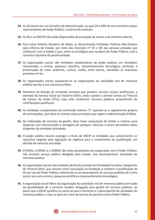INSS 2015 – Direito Administrativo – Prof. Cristiano de Souza
www.acasadoconcurseiro.com.br 65
34.	As OS devem ter um Conselho de Administração, no qual 20 a 40% de seus membros sejam
representantes do Poder Público, na forma do estatuto.
35.	As OS e as OSCIPS não estão dispensadas da prestação de contas e do controle externo.
36.	Para Celso Antônio Bandeira de Mello, as denominadas Entidades Públicas Não-Estatais
(pós-reforma do Estado, por meio das Emendas nº 19 e 20) são pessoas privadas que
colaboram com o Estado e que, entre os privilégios que recebem do Poder Público, está o
conceito tributário da parafiscalidade.
37.	As organizações sociais são entidades colaboradoras do poder público, em atividades
relacionadas a ensino, pesquisa científica, desenvolvimento tecnológico, proteção e
preservação do meio ambiente, cultura, saúde, entre outros, atendidos os requisitos
previstos em lei.
38.	As organizações sociais equiparam-se às organizações da sociedade civil de interesse
público quanto a sua natureza jurídica.
39.	Membros da direção de entidades privadas que prestem serviços sociais autônomos, a
exemplo do Serviço Social da Indústria (SESI), estão sujeitos a prestar contas ao Tribunal
de Contas da União (TCU), haja vista receberem recursos públicos provenientes de
contribuições parafiscais.
40.	As entidades componentes do conhecido sistema “S” sujeitam-se a regulamento próprio
de contratações, que deve se orientar pelos princípios que regem a Administração Pública.
41.	Na elaboração de contrato de gestão, deve haver estipulação de limites e critérios para
despesas com remuneração e vantagens de qualquer natureza a serem percebidos pelos
dirigentes da entidade contratada.
42.	O poder público deverá outorgar o título de OSCIP às entidades que preencherem os
requisitos exigidos pela legislação de regência para o recebimento da qualificação, em
decisão de natureza vinculada.
43.	O SENAI, o SENAC e o SEBRAE são entes paraestatais de cooperação com o Poder Público;
não prestam serviço público delegado pelo Estado, mas desempenham atividades de
interesse público.
44.	Asorganizaçõessociaissãoentidadesdedireitoprivadosemfinalidadelucrativa,integrantes
do Terceiro Setor, que nascem como associação ou fundação e recebem a qualificação de
OS por ato do Poder Público, habilitando-as ao desempenho de serviços públicos de cunho
social, tais como ensino, pesquisa científica e desenvolvimento tecnológico.
45.	A organização social difere da organização da sociedade civil de interesse público em razão
da possibilidade de a primeira receber delegação para gestão de serviços públicos, ao
passo que a OSCIP qualifica-se como tal para o fomento e o desempenho de atividades de
interesse público, o que se dará por meio de termos de parceria com o Poder Público.
 