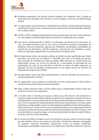 www.acasadoconcurseiro.com.br66
46.	Entidades paraestatais são pessoas jurídicas privadas que colaboram com o Estado no
desempenho de atividades não lucrativas, mas não integram a estrutura da administração
pública.
47.	Às organizações sociais poderão ser destinados bens públicos, sendo dispensada licitação,
mediante permissão de uso, consoante cláusula expressa de contrato de gestão celebrado
com o poder público.
48.	O SESI e o SESC, entidades paraestatais de direito privado, apesar de terem sido criadas por
lei, não integram a administração indireta, atuando em colaboração com o Estado.
49.	Para serem consideradas OSs ou OSCIPs, as instituições não devem ter fins lucrativos, ou
seja, não podem distribuir entre os seus sócios, conselheiros, diretores, empregados ou
doadores, eventuais excedentes operacionais, dividendos, bonificações, participações ou
parcelas do seu patrimônio, auferidos mediante o exercício de suas atividades, os quais
devem ser aplicados integralmente na consecução de seu objeto social.
50.	As Organizações Sociais são pessoas jurídicas de direito privado, qualificadas pelo Poder
Executivo, nos termos da Lei Federal nº 9.637/98, com vistas à formação de parceria
para execução de atividades de interesse público. NÃO está entre as características das
Organizações Sociais, nos termos da referida lei, a necessidade de aprovação de sua
qualificação, por meio de ato vinculado do Ministro ou titular de órgão supervisor ou
regulador da área de atividade correspondente ao seu objeto social e do Ministro do
Planejamento, Orçamento e Gestão.
51.	As organizações sociais não estão compreendidas no rol das entidades que constituem a
administração pública indireta.
52.	Às organizações sociais poderão ser destinados recursos orçamentários e bens públicos
necessários ao cumprimento do contrato de gestão.
53.	Pode o Poder Executivo ceder servidor público para as Organizações Sociais, desde que
mantenha o ônus de seu pagamento.
54.	O terceiro setor é formado por pessoas jurídicas que, não obstante não integrarem o
sistema da administração pública indireta, cooperam com o governo, prestando serviço de
utilidade pública. Essas pessoas jurídicas são denominadas entidades paraestatais e, entre
elas, temos as pessoas de cooperação governamental que desenvolvem os serviços sociais
autônomos,asorganizaçõessociaiseasorganizaçõesdasociedadecivildeinteressepúblico.
Sobre esse tema, é correto afirmar que a qualificação jurídica como organização social de
uma pessoa jurídica de direito privado que desenvolve atividades sem fins lucrativos, uma
vez preenchidos os requisitos legais, é uma discricionariedade da Administração Pública e
se dá por meio do contrato de gestão;
55.	Em termos de OSCIP, considera-se sem fins lucrativos a pessoa jurídica de direito privado
que não distribui, entre os seus sócios ou associados, conselheiros, diretores, empregados
ou doadores, eventuais excedentes operacionais, brutos ou líquidos, dividendos,
bonificações, participações ou parcelas do seu patrimônio, auferidos mediante o exercício
 