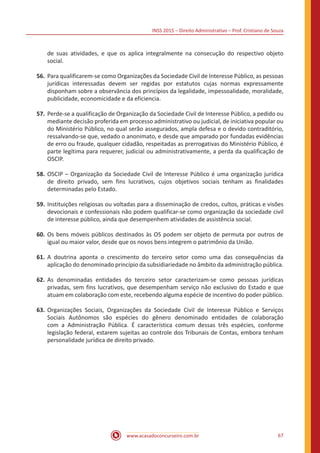 INSS 2015 – Direito Administrativo – Prof. Cristiano de Souza
www.acasadoconcurseiro.com.br 67
de suas atividades, e que os aplica integralmente na consecução do respectivo objeto
social.
56.	Para qualificarem-se como Organizações da Sociedade Civil de Interesse Público, as pessoas
jurídicas interessadas devem ser regidas por estatutos cujas normas expressamente
disponham sobre a observância dos princípios da legalidade, impessoalidade, moralidade,
publicidade, economicidade e da eficiencia.
57.	Perde-se a qualificação de Organização da Sociedade Civil de Interesse Público, a pedido ou
mediante decisão proferida em processo administrativo ou judicial, de iniciativa popular ou
do Ministério Público, no qual serão assegurados, ampla defesa e o devido contraditório,
ressalvando-se que, vedado o anonimato, e desde que amparado por fundadas evidências
de erro ou fraude, qualquer cidadão, respeitadas as prerrogativas do Ministério Público, é
parte legítima para requerer, judicial ou administrativamente, a perda da qualificação de
OSCIP.
58.	OSCIP – Organização da Sociedade Civil de Interesse Público é uma organização jurídica
de direito privado, sem fins lucrativos, cujos objetivos sociais tenham as finalidades
determinadas pelo Estado.
59.	Instituições religiosas ou voltadas para a disseminação de credos, cultos, práticas e visões
devocionais e confessionais não podem qualificar-se como organização da sociedade civil
de interesse público, ainda que desempenhem atividades de assistência social.
60.	Os bens móveis públicos destinados às OS podem ser objeto de permuta por outros de
igual ou maior valor, desde que os novos bens integrem o patrimônio da União.
61.	A doutrina aponta o crescimento do terceiro setor como uma das consequências da
aplicação do denominado princípio da subsidiariedade no âmbito da administração pública.
62.	As denominadas entidades do terceiro setor caracterizam-se como pessoas jurídicas
privadas, sem fins lucrativos, que desempenham serviço não exclusivo do Estado e que
atuam em colaboração com este, recebendo alguma espécie de incentivo do poder público.
63.	Organizações Sociais, Organizações da Sociedade Civil de Interesse Público e Serviços
Sociais Autônomos são espécies do gênero denominado entidades de colaboração
com a Administração Pública. É característica comum dessas três espécies, conforme
legislação federal, estarem sujeitas ao controle dos Tribunais de Contas, embora tenham
personalidade jurídica de direito privado.
 