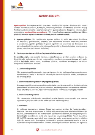 www.acasadoconcurseiro.com.br68
AGENTES PÚBLICOS
Agente público é toda pessoa física que presta serviço público para a Administração Pública
Direta e Indireta (autarquias, fundações, empresas públicas e sociedade de economia mista).
Tendo em vista tal conceito e a constituição prevê quatro categorias de agentes públicos, deve-
se considerar agente público como gênero, POIS é classificado em agentes políticos, servidores
públicos, militares e particulares em colaboração com o Poder Público.
1.	 Agentes políticos: São considerados agentes políticos do poder executivo o Presidente
da República, governadores, prefeitos, seus respectivos auxiliares imediatos (ministros
e secretários), agentes políticos do poder legislativo os senadores, os deputados e os
vereadores.(políticos eleitos pelo voto popular, ministros de estado, juízes, promotores de
justiça, membros de Tribunais de Contas).
2.	 Servidores estatais ou públicos (Agentes Administrativos)
Em sentido amplo, esse conceito inclui as pessoas físicas que prestam serviços ao Estado e a
Administração Indireta com vínculo empregatício e mediante remuneração paga pelo poder
público, incluindo, dessa forma, servidores públicos, servidores empregados, servidores
temporários e servidores militares.
2.1.	Servidores públicos
São servidores públicos aqueles que mantiverem vínculo profissional permanente com a
Administração Direta, as Autarquias e Fundações de direito público, ou seja, com pessoas
de direito público.
2.2.	Servidores empregados ou empregados públicos
Empregados públicos são pessoas físicas vinculadas com pessoas jurídicas de direito privado
pertencentes à Administração Pública Indireta, empresa pública e sociedade de economia
mista e fundações privadas. Possuem vínculo sempre contratual, pois regido pela CLT.
2.3.	Servidores temporários
São contratados e designados, considerados pela doutrina como aqueles que exercem
alguma função pública em caráter de excepcional interesse público
2.4.	Militares
Os militares abrangem as pessoas físicas que prestam serviços às Forças Armadas –
Marinha, Exército e Aeronáutica e às Polícias Militares e Corpos de Bombeiros Militares dos
Estados, Distrito Federal e dos Territórios Os agentes militares eram, na redação original da
Constituição, considerados como uma espécie de servidores públicos. Porém, a partir da
EC 18/1998, passaram a constituir uma categoria a parte, sendo que os servidores públicos
hoje são apenas civis. Seu regime é estatutário, porque estabelecido em lei a que se
submetem independentemente de contrato. Esse regime jurídico é definido por legislação
 