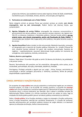 INSS 2015 – Direito Administrativo – Prof. Cristiano de Souza
www.acasadoconcurseiro.com.br 69
própria dos militares, que estabelece normas sobre ingresso, limites de idade, estabilidade,
transferência para a inatividade, direitos, deveres, remuneração, prerrogativas.
3.	 Particulares em colaboração com o Poder Público
Nesta categoria entram as pessoas físicas que prestam serviços ao estado, sem vínculo
empregatício, com ou sem remuneração. Podem fazê-lo sob diversos títulos, que
compreendem:
4.	 Agentes Delegados do serviço Público: empregados das empresas concessionárias e
permissionárias de sérvios públicos, os que exercem serviços notariais e de registro (art.
236 CF), os leiloeiros, tradutores e interpretes públicos. Exercem função pública, em seu
próprio nome, sem vínculo empregatício, porém sob fiscalização do Poder Público. A
remuneração que recebem não é paga pelos cofres públicos, mas pelos terceiros usuários
do serviço.
5.	 Agentes Honorifícos Podem receber ou não remuneração. Mediante requisição, nomeação
ou designação para o exercício de funções públicas relevantes. Ex.: jurados (Tribunal do
Júri), mesários (serviço eleitoral). Em geral, não recebem remuneração. Gestores de
negócios – espontaneamente, assumem determinada função pública em momento de
emergência, como epidemia, incêndio, enchente etc.
Poderes, deveres e prerrogativas
Poderes: Poder-dever: O servidor não pode se omitir. Os deveres de eficiência, de probidade e
o de prestar contas.
Deveres: Normalmente vêm previstos nas leis estatutárias, abrangendo, entre outros, os de
assiduidade, pontualidade, discrição, urbanidade, obediência, lealdade.
Prerrogativa: Privilégio atribuído a alguém por seu cargo; – Férias, licenças, vencimento ou
remuneração e demais vantagens pecuniárias (= dinheiro), assistência, direito de petição,
disponibilidade e aposentadoria.
CARGO, EMPREGO E FUNÇÃO PÚBLICOS
Os ocupantes de cargo público tem vínculo estatutário e institucional regido por um estatuto
funcional próprio, na União a Lei 8.112/90. Em sentido contrário, o ocupante de emprego
público tem vínculo trabalhista e contratual regido pela CLT. Obviamente há algumas diferenças
resultantes disso, o vínculo estatutário, por exemplo, não é cabível a entidades privadas da
Administração Pública Indireta; já o vínculo contratual ocorre em ambos os casos, logo as
entidades de direito público podem possuir servidores públicos estatutários ou celetistas.
Sobre a função pública, há as funções atreladas a cargos ou empregos e funções autônomas,
como a função temporária, exercida por servidores temporários, e a função de confiança,
exercida exclusivamente por servidores públicos titulares de cargos efetivos e se destinam
apenas às atribuições de direção, chefia e assessoramento.
 