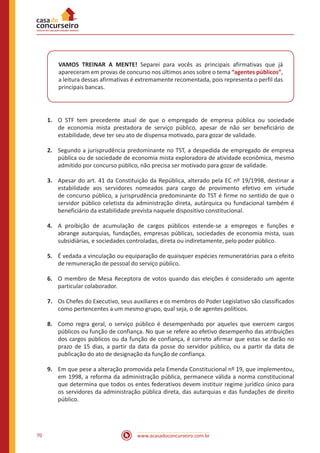 www.acasadoconcurseiro.com.br70
VAMOS TREINAR A MENTE! Separei para vocês as principais afirmativas que já
apareceram em provas de concurso nos últimos anos sobre o tema “agentes públicos”,
a leitura dessas afirmativas é extremamente recomentada, pois representa o perfil das
principais bancas.
1.	 O STF tem precedente atual de que o empregado de empresa pública ou sociedade
de economia mista prestadora de serviço público, apesar de não ser beneficiário de
estabilidade, deve ter seu ato de dispensa motivado, para gozar de validade.
2.	 Segundo a jurisprudência predominante no TST, a despedida de empregado de empresa
pública ou de sociedade de economia mista exploradora de atividade econômica, mesmo
admitido por concurso público, não precisa ser motivado para gozar de validade.
3.	 Apesar do art. 41 da Constituição da República, alterado pela EC nº 19/1998, destinar a
estabilidade aos servidores nomeados para cargo de provimento efetivo em virtude
de concurso público, a jurisprudência predominante do TST é firme no sentido de que o
servidor público celetista da administração direta, autárquica ou fundacional também é
beneficiário da estabilidade prevista naquele dispositivo constitucional.
4.	 A proibição de acumulação de cargos públicos estende-se a empregos e funções e
abrange autarquias, fundações, empresas públicas, sociedades de economia mista, suas
subsidiárias, e sociedades controladas, direta ou indiretamente, pelo poder público.
5.	 É vedada a vinculação ou equiparação de quaisquer espécies remuneratórias para o efeito
de remuneração de pessoal do serviço público.
6.	 O membro de Mesa Receptora de votos quando das eleições é considerado um agente
particular colaborador.
7.	 Os Chefes do Executivo, seus auxiliares e os membros do Poder Legislativo são classificados
como pertencentes a um mesmo grupo, qual seja, o de agentes políticos.
8.	 Como regra geral, o serviço público é desempenhado por aqueles que exercem cargos
públicos ou função de confiança. No que se refere ao efetivo desempenho das atribuições
dos cargos públicos ou da função de confiança, é correto afirmar que estas se darão no
prazo de 15 dias, a partir da data da posse do servidor público, ou a partir da data de
publicação do ato de designação da função de confiança.
9.	 Em que pese a alteração promovida pela Emenda Constitucional nº 19, que implementou,
em 1998, a reforma da administração pública, permanece válida a norma constitucional
que determina que todos os entes federativos devem instituir regime jurídico único para
os servidores da administração pública direta, das autarquias e das fundações de direito
público.
 
