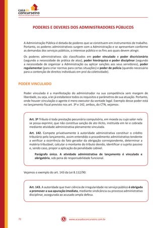 www.acasadoconcurseiro.com.br72
PODERES E DEVERES DOS ADMINISTRADORES PÚBLICOS
A Administração Pública é dotada de poderes que se constituem em instrumentos de trabalho.
Portanto, os poderes administrativos surgem com a Administração e se apresentam conforme
as demandas dos serviços públicos, o interesse público e os fins aos quais devem atingir.
Os poderes administrativos são classificados em poder vinculado e poder discricionário
(segundo a necessidade de prática de atos), poder hierárquico e poder disciplinar (segundo
a necessidade de organizar a Administração ou aplicar sanções aos seus servidores), poder
regulamentar (para criar normas para certas situações) e poder de polícia (quando necessário
para a contenção de direitos individuais em prol da coletividade).
PODER VINCULADO
Poder vinculado é a manifestação do administrador na sua competência sem margem de
liberdade, ou seja, a lei já estabelece todos os requisitos e parâmetros de sua atuação. Portanto,
onde houver vinculação o agente é mero executor da vontade legal. Exemplo desse poder está
no lançamento fiscal previsto nos art. 3º e 142, ambos, do CTN, vejamos:
Art. 3º Tributo é toda prestação pecuniária compulsória, em moeda ou cujo valor nela
se possa exprimir, que não constitua sanção de ato ilícito, instituída em lei e cobrada
mediante atividade administrativa plenamente vinculada.
Art. 142. Compete privativamente à autoridade administrativa constituir o crédito
tributário pelo lançamento, assim entendido o procedimento administrativo tendente
a verificar a ocorrência do fato gerador da obrigação correspondente, determinar a
matéria tributável, calcular o montante do tributo devido, identificar o sujeito passivo
e, sendo caso, propor a aplicação da penalidade cabível.
Parágrafo único. A atividade administrativa de lançamento é vinculada e
obrigatória, sob pena de responsabilidade funcional.
Vejamos o exemplo do art. 143 da Lei 8.112/90:
Art. 143. A autoridade que tiver ciência de irregularidade no serviço público é obrigada
a promover a sua apuração imediata, mediante sindicância ou processo administrativo
disciplinar, assegurada ao acusado ampla defesa.
 
