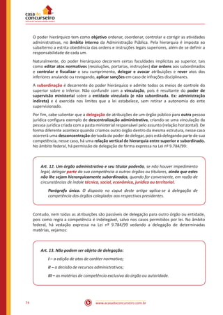www.acasadoconcurseiro.com.br74
O poder hierárquico tem como objetivo ordenar, coordenar, controlar e corrigir as atividades
administrativas, no âmbito interno da Administração Pública. Pela hierarquia é imposta ao
subalterno a estrita obediência das ordens e instruções legais superiores, além de se definir a
responsabilidade de cada um.
Naturalmente, do poder hierárquico decorrem certas faculdades implícitas ao superior, tais
como editar atos normativos (resoluções, portarias, instruções) dar ordens aos subordinados
e controlar e fiscalizar o seu cumprimento, delegar e avocar atribuições e rever atos dos
inferiores anulando ou revogando, aplicar sanções em caso de infrações disciplinares.
A subordinação é decorrente do poder hierárquico e admite todos os meios de controle do
superior sobre o inferior. Não confundir com a vinculação, pois é resultante do poder de
supervisão ministerial sobre a entidade vinculada (e não subordinada. Ex: administração
indireta) e é exercida nos limites que a lei estabelece, sem retirar a autonomia do ente
supervisionado.
Por fim, cabe salientar que a delegação de atribuições de um órgão público para outra pessoa
jurídica configura exemplo de descentralização administrativa, criando-se uma vinculação da
pessoa jurídica criada com a pasta ministerial responsável pelo assunto (relação horizontal). De
forma diferente acontece quando criamos outro órgão dentro da mesma estrutura, nesse caso
ocorrerá uma desconcentração derivada do poder de delegar, pois está delegando parte de sua
competência, nesse caso, há uma relação vertical de hierarquia entre superior e subordinado.
No âmbito federal, há permissão de delegação de forma expressa na Lei nº 9.784/99:
Art. 12. Um órgão administrativo e seu titular poderão, se não houver impedimento
legal, delegar parte da sua competência a outros órgãos ou titulares, ainda que estes
não lhe sejam hierarquicamente subordinados, quando for conveniente, em razão de
circunstâncias de índole técnica, social, econômica, jurídica ou territorial.
Parágrafo único. O disposto no caput deste artigo aplica-se à delegação de
competência dos órgãos colegiados aos respectivos presidentes.
Contudo, nem todas as atribuições são passíveis de delegação para outro órgão ou entidade,
pois como regra a competência é indelegável, salvo nos casos permitidos por lei. No âmbito
federal, há vedação expressa na Lei nº 9.784/99 vedando a delegação de determinadas
matérias, vejamos:
Art. 13. Não podem ser objeto de delegação:
I – a edição de atos de caráter normativo;
II – a decisão de recursos administrativos;
III – as matérias de competência exclusiva do órgão ou autoridade.
 
