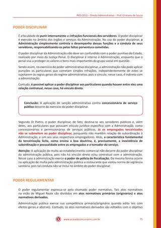 INSS 2015 – Direito Administrativo – Prof. Cristiano de Souza
www.acasadoconcurseiro.com.br 75
PODER DISCIPLINAR
É a faculdade de punir internamente as infrações funcionais dos servidores. O poder disciplinar
é exercido no âmbito dos órgãos e serviços da Administração. No uso do poder disciplinar, a
Administração simplesmente controla o desempenho dessas funções e a conduta de seus
servidores, responsabilizando-os pelas faltas porventura cometidas.
O poder disciplinar da Administração não deve ser confundido com o poder punitivo do Estado,
realizado por meio da Justiça Penal. O disciplinar é interno à Administração, enquanto que o
penal visa a proteger os valores e bens mais importantes do grupo social em questão.
Sendo assim, no exercício do poder administrativo disciplinar, a administração não pode aplicar
punições os particulares que cometam simples infrações, independentemente de estes se
sujeitarem às regras gerais do regime administrativo, pois o vínculo, nesse caso, é indireto com
a administração.
Contudo, é possível aplicar o poder disciplinar aos particulares quando houver entre eles uma
relação contratual, nesse caso, há vínculo direto.
Conclusão: A aplicação de sanção administrativa contra concessionária de serviço
público decorre do exercício do poder disciplinar.
Segundo Di Pietro, o poder disciplinar, de fato, destina-se aos servidores públicos e, além
deles, aos particulares que possuam vínculo jurídico específico com a Administração, como
concessionários e permissionários de serviços públicos. Já os empregados terceirizados
não se submetem ao poder disciplinar, porquanto não mantêm relação de subordinação à
Administração, e sim aos seus respectivos empregadores. Aliás, a característica fundamental
da terceirização lícita, como ensina a boa doutrina, é, precisamente, a inexistência de
subordinação e pessoalidade entre os empregados e o tomador do serviço.
Atenção: A aplicação de multa ao estabelecimento comercial não decorre do poder disciplinar
da administração pública, pois não há vínculo direto e/ou contratual com a administração.
Nesse caso a administração exerce o poder de polícia de fiscalização. Da mesma forma ocorre
na aplicação de multa pela administração pública a restaurante que violou norma de vigilância
sanitária, pois tal conduta não se inclui no âmbito do poder disciplinar.
PODER REGULAMENTAR
O poder regulamentar expressa-se pelo chamado poder normativo. Tais atos normativos
na visão de Miguel Reale são divididos em atos normativos primários (originários) e atos
normativos derivados.
Administração pública exerce sua competência primária/originário quando edita leis com
efeitos gerais e abstrato. Contudo, os atos normativos derivados são editados com o objetivo
 