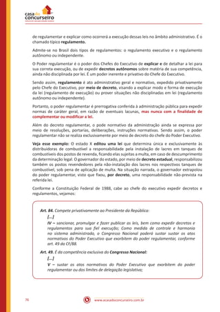 www.acasadoconcurseiro.com.br76
de regulamentar e explicar como ocorrerá a execução dessas leis no âmbito administrativo. É o
chamado típico regulamento.
Admite-se no Brasil dois tipos de regulamentos: o regulamento executivo e o regulamento
autônomo ou independente.
O Poder regulamentar é o poder dos Chefes do Executivo de explicar e de detalhar a lei para
sua correta execução, ou de expedir decretos autônomos sobre matéria de sua competência,
ainda não disciplinada por lei. É um poder inerente e privativo do Chefe do Executivo.
Sendo assim, regulamento é ato administrativo geral e normativo, expedido privativamente
pelo Chefe do Executivo, por meio de decreto, visando a explicar modo e forma de execução
da lei (regulamento de execução) ou prover situações não disciplinadas em lei (regulamento
autônomo ou independente).
Portanto, o poder regulamentar é prerrogativa conferida à administração pública para expedir
normas de caráter geral, em razão de eventuais lacunas, mas nunca com a finalidade de
complementar ou modificar a lei.
Além do decreto regulamentar, o pode normativo da administração ainda se expressa por
meio de resoluções, portarias, deliberações, instruções normativas. Sendo assim, o poder
regulamentar não se realiza exclusivamente por meio de decreto do chefe do Poder Executivo.
Veja esse exemplo: O estado X editou uma lei que determina única e exclusivamente às
distribuidoras de combustível a responsabilidade pela instalação de lacres em tanques de
combustíveis dos postos de revenda, ficando elas sujeitas a multa, em caso de descumprimento
da determinação legal. O governador do estado, por meio de decreto estadual, responsabilizou
também os postos revendedores pela não-instalação dos lacres nos respectivos tanques de
combustível, sob pena de aplicação de multa. Na situação narrada, o governador extrapolou
do poder regulamentar, visto que fixou, por decreto, uma responsabilidade não-prevista na
referida lei.
Conforme a Constituição Federal de 1988, cabe ao chefe do executivo expedir decretos e
regulamentos, vejamos:
Art. 84. Compete privativamente ao Presidente da República:
[...]
IV – sancionar, promulgar e fazer publicar as leis, bem como expedir decretos e
regulamentos para sua fiel execução; Como medida de controle e harmonia
no sistema administrado, o Congresso Nacional poderá sustar sustar os atos
normativos do Poder Executivo que exorbitem do poder regulamentar, conforme
art. 49 da CF/88.
Art. 49. É da competência exclusiva do Congresso Nacional:
[...]
V – sustar os atos normativos do Poder Executivo que exorbitem do poder
regulamentar ou dos limites de delegação legislativa;
 