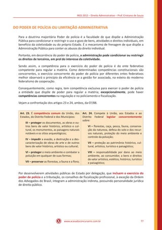 INSS 2015 – Direito Administrativo – Prof. Cristiano de Souza
www.acasadoconcurseiro.com.br 77
DO PODER DE POLÍCIA OU LIMITAÇÃO ADMINISTRATIVA
Para a doutrina majoritária Poder de polícia é a faculdade de que dispõe a Administração
Pública para condicionar e restringir o uso e gozo de bens, atividades e direitos individuais, em
benefício da coletividade ou do próprio Estado. É o mecanismo de frenagem de que dispõe a
Administração Pública para conter os abusos do direito individual.
Portanto, em decorrência do poder de polícia, a administração pode condicionar ou restringir
os direitos de terceiros, em prol do interesse da coletividade.
Sendo assim, a competência para o exercício do poder de polícia é do ente federativo
competente para regular a matéria. Como determinadas competências constitucionais são
concorrentes, o exercício concorrente do poder de polícia por diferentes entes federativos
melhor observará o princípio da eficiência se a gestão for associada, na esteira do moderno
federalismo de cooperação.
Consequentemente, como regra, tem competência exclusiva para exercer o poder de polícia
a entidade que dispõe de poder para regular a matéria; excepcionalmente, pode haver
competências concorrentes na regulação e no policiamento e fiscalização.
Vejam a confrontação dos artigos 23 e 24, ambos, da CF/88.
Art. 23. É competência comum da União, dos
Estados, do Distrito Federal e dos Municípios:
III – proteger os documentos, as obras e ou-
tros bens de valor histórico, artístico e cul-
tural, os monumentos, as paisagens naturais
notáveis e os sítios arqueológicos;
IV – impedir a evasão, a destruição e a des-
caracterização de obras de arte e de outros
bens de valor histórico, artístico ou cultural;
VI – proteger o meio ambiente e combater a
poluição em qualquer de suas formas;
VII – preservar as florestas, a fauna e a flora;
Art. 24. Compete à União, aos Estados e ao
Distrito Federal legislar concorrentemente
sobre:
VI – florestas, caça, pesca, fauna, conserva-
ção da natureza, defesa do solo e dos recur-
sos naturais, proteção do meio ambiente e
controle da poluição;
VII – proteção ao patrimônio histórico, cul-
tural, artístico, turístico e paisagístico;
VIII – responsabilidade por dano ao meio
ambiente, ao consumidor, a bens e direitos
de valor artístico, estético, histórico, turístico
e paisagístico;
Por desenvolverem atividades públicas de Estado por delegação, que incluem o exercício do
poder de polícia e a tributação, os conselhos de fiscalização profissional, à exceção da Ordem
dos Advogados do Brasil, integram a administração indireta, possuindo personalidade jurídica
de direito público.
 
