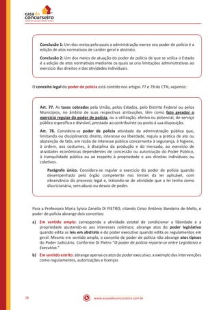 www.acasadoconcurseiro.com.br78
Conclusão 1: Um dos meios pelo quais a administração exerce seu poder de polícia é a
edição de atos normativos de caráter geral e abstrato.
Conclusão 2: Um dos meios de atuação do poder de polícia de que se utiliza o Estado
é a edição de atos normativos mediante os quais se cria limitações administrativas ao
exercício dos direitos e das atividades individuais.
O conceito legal do poder de polícia está contido nos artigos 77 e 78 do CTN, vejamos:
Art. 77. As taxas cobradas pela União, pelos Estados, pelo Distrito Federal ou pelos
Municípios, no âmbito de suas respectivas atribuições, têm como fato gerador o
exercício regular do poder de polícia, ou a utilização, efetiva ou potencial, de serviço
público específico e divisível, prestado ao contribuinte ou posto à sua disposição.
Art. 78. Considera-se poder de polícia atividade da administração pública que,
limitando ou disciplinando direito, interesse ou liberdade, regula a prática de ato ou
abstenção de fato, em razão de interesse público concernente à segurança, à higiene,
à ordem, aos costumes, à disciplina da produção e do mercado, ao exercício de
atividades econômicas dependentes de concessão ou autorização do Poder Público,
à tranquilidade pública ou ao respeito à propriedade e aos direitos individuais ou
coletivos.
Parágrafo único. Considera-se regular o exercício do poder de polícia quando
desempenhado pelo órgão competente nos limites da lei aplicável, com
observância do processo legal e, tratando-se de atividade que a lei tenha como
discricionária, sem abuso ou desvio de poder.
Para a Professora Maria Sylvia Zanella DI PIETRO, citando Celso Antônio Bandeira de Mello, o
poder de polícia abrange dois conceitos:
a)	 Em sentido amplo: corresponde a atividade estatal de condicionar a liberdade e a
propriedade ajustando-as aos interesses coletivos; abrange atos do poder legislativo
quando edita as leis em abstrato e do poder executivo quando edita os regulamentos em
geral. Mesmo em sentido amplo, o conceito de poder de polícia não abrange atos típicos
do Poder Judiciário. Conforme Di Pietro “O poder de polícia reparte-se entre Legislativo e
Executivo.”
b)	 Em sentido estrito: abrange apenas os atos do poder executivo, a exemplo das intervenções
como regulamentos, autorizações e licenças
 