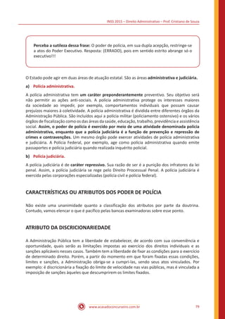 INSS 2015 – Direito Administrativo – Prof. Cristiano de Souza
www.acasadoconcurseiro.com.br 79
Perceba a sutileza dessa frase: O poder de polícia, em sua dupla acepção, restringe-se
a atos do Poder Executivo. Resposta: (ERRADO), pois em sentido estrito abrange só o
executivo!!!
O Estado pode agir em duas áreas de atuação estatal. São as áreas administrativa e judiciária.
a)	 Polícia administrativa.
A polícia administrativa tem um caráter preponderantemente preventivo. Seu objetivo será
não permitir as ações anti-sociais. A polícia administrativa protege os interesses maiores
da sociedade ao impedir, por exemplo, comportamentos individuais que possam causar
prejuízos maiores à coletividade. A polícia administrativa é dividida entre diferentes órgãos da
Administração Pública. São incluídos aqui a polícia militar (policiamento ostensivo) e os vários
órgãos de fiscalização como os das áreas da saúde, educação, trabalho, previdência e assistência
social. Assim, o poder de polícia é exercido por meio de uma atividade denominada polícia
administrativa, enquanto que a polícia judiciária é a função de prevenção e repressão de
crimes e contravenções. Um mesmo órgão pode exercer atividades de polícia administrativa
e judiciária. A Polícia Federal, por exemplo, age como polícia administrativa quando emite
passaportes e polícia judiciária quando realizada inquérito policial.
b)	 Polícia judiciária.
A polícia judiciária é de caráter repressivo. Sua razão de ser é a punição dos infratores da lei
penal. Assim, a polícia judiciária se rege pelo Direito Processual Penal. A polícia judiciária é
exercida pelas corporações especializadas (polícia civil e polícia federal).
CARACTERÍSTICAS OU ATRIBUTOS DOS PODER DE POLÍCIA
Não existe uma unanimidade quanto a classificação dos atributos por parte da doutrina.
Contudo, vamos elencar o que é pacífico pelas bancas examinadoras sobre esse ponto.
ATRIBUTO DA DISCRICIONARIEDADE
A Administração Pública tem a liberdade de estabelecer, de acordo com sua conveniência e
oportunidade, quais serão as limitações impostas ao exercício dos direitos individuais e as
sanções aplicáveis nesses casos. Também tem a liberdade de fixar as condições para o exercício
de determinado direito. Porém, a partir do momento em que foram fixadas essas condições,
limites e sanções, a Administração obriga-se a cumpri-las, sendo seus atos vinculados. Por
exemplo: é discricionária a fixação do limite de velocidade nas vias públicas, mas é vinculada a
imposição de sanções àqueles que descumprirem os limites fixados.
 