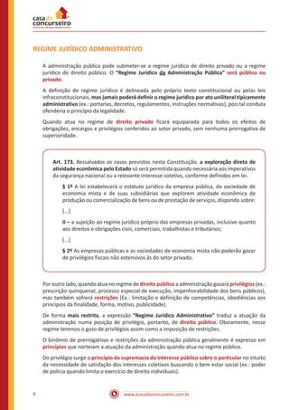 www.acasadoconcurseiro.com.br8
REGIME JURÍDICO ADMINISTRATIVO
A administração pública pode submeter-se a regime jurídico de direito privado ou a regime
jurídico de direito público. O “Regime Jurídico da Administração Pública” será público ou
privado.
A definição de regime jurídico é delineada pelo próprio texto constitucional ou pelas leis
infraconstitucionais, mas jamais poderá definir o regime jurídico por ato uniliteral tipicamente
administrativo (ex.: portarias, decretos, regulamentos, instruções normativas), pois tal conduta
ofenderia o princípio da legalidade.
Quando atua no regime de direito privado ficará equiparada para todos os efeitos de
obrigações, encargos e privilégios conferidos ao setor privado, sem nenhuma prerrogativa de
superioridade.
Art. 173. Ressalvados os casos previstos nesta Constituição, a exploração direta de
atividade econômica pelo Estado só será permitida quando necessária aos imperativos
da segurança nacional ou a relevante interesse coletivo, conforme definidos em lei.
§ 1º A lei estabelecerá o estatuto jurídico da empresa pública, da sociedade de
economia mista e de suas subsidiárias que explorem atividade econômica de
produção ou comercialização de bens ou de prestação de serviços, dispondo sobre:
[...]
II – a sujeição ao regime jurídico próprio das empresas privadas, inclusive quanto
aos direitos e obrigações civis, comerciais, trabalhistas e tributários;
[...]
§ 2º As empresas públicas e as sociedades de economia mista não poderão gozar
de privilégios fiscais não extensivos às do setor privado.
Por outro lado, quando atua no regime de direito público a administração gozará privilégios (ex.:
prescrição quinquenal, processo especial de execução, impenhorabilidade dos bens públicos),
mas também sofrerá restrições (Ex.: limitação e definição de competências, obediências aos
princípios da finalidade, forma, motivo, publicidade).
De forma mais restrita, a expressão “Regime Jurídico Administrativo” traduz a atuação da
administração numa posição de privilégio, portanto, de direito público. Obviamente, nesse
regime teremos o gozo de privilégios assim como a imposição de restrições.
O binômio de prerrogativas e restrições da administração pública geralmente é expresso em
princípios que norteiam a atuação da administração quando atua no regime público.
Do privilégio surge o princípio da supremacia do interesse público sobre o particular no intuito
da necessidade de satisfação dos interesses coletivos buscando o bem estar social (ex.: poder
de polícia quando limita o exercício de direito individuais).
 