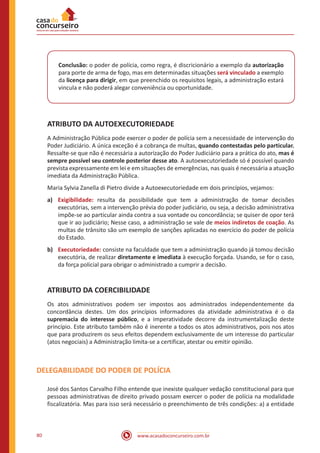 www.acasadoconcurseiro.com.br80
Conclusão: o poder de polícia, como regra, é discricionário a exemplo da autorização
para porte de arma de fogo, mas em determinadas situações será vinculado a exemplo
da licença para dirigir, em que preenchido os requisitos legais, a administração estará
vincula e não poderá alegar conveniência ou oportunidade.
ATRIBUTO DA AUTOEXECUTORIEDADE
A Administração Pública pode exercer o poder de polícia sem a necessidade de intervenção do
Poder Judiciário. A única exceção é a cobrança de multas, quando contestadas pelo particular.
Ressalte-se que não é necessária a autorização do Poder Judiciário para a prática do ato, mas é
sempre possível seu controle posterior desse ato. A autoexecutoriedade só é possível quando
prevista expressamente em lei e em situações de emergências, nas quais é necessária a atuação
imediata da Administração Pública.
Maria Sylvia Zanella di Pietro divide a Autoexecutoriedade em dois princípios, vejamos:
a)	 Exigibilidade: resulta da possibilidade que tem a administração de tomar decisões
executórias, sem a intervenção prévia do poder judiciário, ou seja, a decisão administrativa
impõe-se ao particular ainda contra a sua vontade ou concordância; se quiser de opor terá
que ir ao judiciário; Nesse caso, a administração se vale de meios indiretos de coação. As
multas de trânsito são um exemplo de sanções aplicadas no exercício do poder de polícia
do Estado.
b)	 Executoriedade: consiste na faculdade que tem a administração quando já tomou decisão
executória, de realizar diretamente e imediata à execução forçada. Usando, se for o caso,
da força policial para obrigar o administrado a cumprir a decisão.
ATRIBUTO DA COERCIBILIDADE
Os atos administrativos podem ser impostos aos administrados independentemente da
concordância destes. Um dos princípios informadores da atividade administrativa é o da
supremacia do interesse público, e a imperatividade decorre da instrumentalização deste
princípio. Este atributo também não é inerente a todos os atos administrativos, pois nos atos
que para produzirem os seus efeitos dependem exclusivamente de um interesse do particular
(atos negociais) a Administração limita-se a certificar, atestar ou emitir opinião.
DELEGABILIDADE DO PODER DE POLÍCIA
José dos Santos Carvalho Filho entende que inexiste qualquer vedação constitucional para que
pessoas administrativas de direito privado possam exercer o poder de polícia na modalidade
fiscalizatória. Mas para isso será necessário o preenchimento de três condições: a) a entidade
 