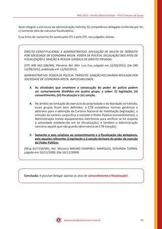INSS 2015 – Direito Administrativo – Prof. Cristiano de Souza
www.acasadoconcurseiro.com.br 81
deve integrar a estrutura da administração indireta; b) competência delegada conferida por lei;
c) somente atos de natureza fiscalizatória;
Essa linha de raciocínio foi aceita pelo STJ e pelo STF, nos julgados abaixo:
DIREITO CONSTITUCIONAL E ADMINISTRATIVO. APLICAÇÃO DE MULTA DE TRÂNSITO
POR SOCIEDADE DE ECONOMIA MISTA. PODER DE POLÍCIA. DELEGAÇÃO DOS ATOS DE
FISCALIZAÇÃO E SANÇÃO A PESSOA JURÍDICA DE DIREITO PRIVADO.
(STF, ARE 662.186/MG, Plenário, Rel. Min. Luiz Fux, julgado em 22/03/2012, DJe-180
12/09/2012, publicado em 13/09/2012)
ADMINISTRATIVO. PODER DE POLÍCIA. TRÂNSITO. SANÇÃO PECUNIÁRIA APLICADA POR
SOCIEDADE DE ECONOMIA MISTA. IMPOSSIBILIDADE.
3.	 As atividades que envolvem a consecução do poder de polícia podem
ser sumariamente divididas em quatro grupo, a saber: (i) legislação, (ii)
consentimento, (iii) fiscalização e (iv) sanção.
4.	 No âmbito da limitação do exercício da propriedade e da liberdade no trânsito,
esses grupos ficam bem definidos: o CTB estabelece normas genéricas e
abstratas para a obtenção da Carteira Nacional de Habilitação (legislação); a
emissão da carteira corporifica a vontade o Poder Público (consentimento); a
Administração instala equipamentos eletrônicos para verificar se há respeito
à velocidade estabelecida em lei (fiscalização); e também a Administração
sanciona aquele que não guarda observância ao CTB (sanção).
5.	 Somente o atos relativos ao consentimento e à fiscalização são delegáveis,
pois aqueles referentes à legislação e à sanção derivam do poder de coerção
do Poder Público.
(REsp 817.534/MG, Rel. Ministro MAURO CAMPBELL MARQUES, SEGUNDA TURMA,
julgado em 10/11/2009, DJe 10/12/2009)
Conclusão: é possível delegar apenas os atos de consentimento e fiscalização!
 