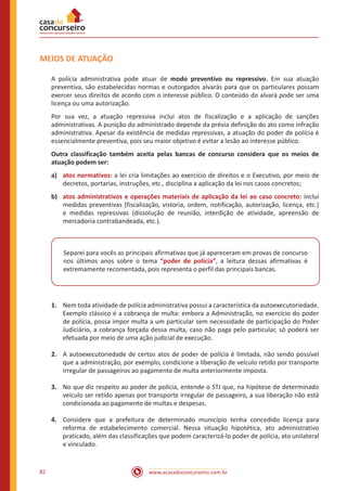 www.acasadoconcurseiro.com.br82
MEIOS DE ATUAÇÃO
A polícia administrativa pode atuar de modo preventivo ou repressivo. Em sua atuação
preventiva, são estabelecidas normas e outorgados alvarás para que os particulares possam
exercer seus direitos de acordo com o interesse público. O conteúdo do alvará pode ser uma
licença ou uma autorização.
Por sua vez, a atuação repressiva inclui atos de fiscalização e a aplicação de sanções
administrativas. A punição do administrado depende da prévia definição do ato como infração
administrativa. Apesar da existência de medidas repressivas, a atuação do poder de polícia é
essencialmente preventiva, pois seu maior objetivo é evitar a lesão ao interesse público.
Outra classificação também aceita pelas bancas de concurso considera que os meios de
atuação podem ser:
a)	 atos normativos: a lei cria limitações ao exercício de direitos e o Executivo, por meio de
decretos, portarias, instruções, etc., disciplina a aplicação da lei nos casos concretos;
b)	 atos administrativos e operações materiais de aplicação da lei ao caso concreto: inclui
medidas preventivas (fiscalização, vistoria, ordem, notificação, autorização, licença, etc.)
e medidas repressivas (dissolução de reunião, interdição de atividade, apreensão de
mercadoria contrabandeada, etc.).
Separei para vocês as principais afirmativas que já apareceram em provas de concurso
nos últimos anos sobre o tema “poder de polícia”, a leitura dessas afirmativas é
extremamente recomentada, pois representa o perfil das principais bancas.
1.	 Nem toda atividade de polícia administrativa possui a característica da autoexecutoriedade.
Exemplo clássico é a cobrança de multa: embora a Administração, no exercício do poder
de polícia, possa impor multa a um particular sem necessidade de participação do Poder
Judiciário, a cobrança forçada dessa multa, caso não paga pelo particular, só poderá ser
efetuada por meio de uma ação judicial de execução.
2.	 A autoexecutoriedade de certos atos de poder de polícia é limitada, não sendo possível
que a administração, por exemplo, condicione a liberação de veículo retido por transporte
irregular de passageiros ao pagamento de multa anteriormente imposta.
3.	 No que diz respeito ao poder de polícia, entende o STJ que, na hipótese de determinado
veículo ser retido apenas por transporte irregular de passageiro, a sua liberação não está
condicionada ao pagamento de multas e despesas.
4.	 Considere que a prefeitura de determinado município tenha concedido licença para
reforma de estabelecimento comercial. Nessa situação hipotética, ato administrativo
praticado, além das classificações que podem caracterizá-lo poder de polícia, ato unilateral
e vinculado.
 