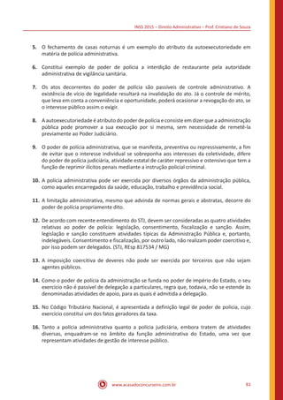 INSS 2015 – Direito Administrativo – Prof. Cristiano de Souza
www.acasadoconcurseiro.com.br 83
5.	 O fechamento de casas noturnas é um exemplo do atributo da autoexecutoriedade em
matéria de polícia administrativa.
6.	 Constitui exemplo de poder de polícia a interdição de restaurante pela autoridade
administrativa de vigilância sanitária.
7.	 Os atos decorrentes do poder de polícia são passíveis de controle administrativo. A
existência de vício de legalidade resultará na invalidação do ato. Já o controle de mérito,
que leva em conta a conveniência e oportunidade, poderá ocasionar a revogação do ato, se
o interesse público assim o exigir.
8.	 A autoexecutoriedade é atributo do poder de polícia e consiste em dizer que a administração
pública pode promover a sua execução por si mesma, sem necessidade de remetê-la
previamente ao Poder Judiciário.
9.	 O poder de polícia administrativa, que se manifesta, preventiva ou repressivamente, a fim
de evitar que o interesse individual se sobreponha aos interesses da coletividade, difere
do poder de polícia judiciária, atividade estatal de caráter repressivo e ostensivo que tem a
função de reprimir ilícitos penais mediante a instrução policial criminal.
10.	A polícia administrativa pode ser exercida por diversos órgãos da administração pública,
como aqueles encarregados da saúde, educação, trabalho e previdência social.
11.	A limitação administrativa, mesmo que advinda de normas gerais e abstratas, decorre do
poder de polícia propriamente dito.
12.	De acordo com recente entendimento do STJ, devem ser consideradas as quatro atividades
relativas ao poder de polícia: legislação, consentimento, fiscalização e sanção. Assim,
legislação e sanção constituem atividades típicas da Administração Pública e, portanto,
indelegáveis. Consentimento e fiscalização, por outro lado, não realizam poder coercitivo e,
por isso podem ser delegados. (STJ, REsp 817534 / MG)
13.	A imposição coercitiva de deveres não pode ser exercida por terceiros que não sejam
agentes públicos.
14.	Como o poder de polícia da administração se funda no poder de império do Estado, o seu
exercício não é passível de delegação a particulares, regra que, todavia, não se estende às
denominadas atividades de apoio, para as quais é admitida a delegação.
15.	No Código Tributário Nacional, é apresentada a definição legal de poder de polícia, cujo
exercício constitui um dos fatos geradores da taxa.
16.	Tanto a polícia administrativa quanto a polícia judiciária, embora tratem de atividades
diversas, enquadram-se no âmbito da função administrativa do Estado, uma vez que
representam atividades de gestão de interesse público.
 