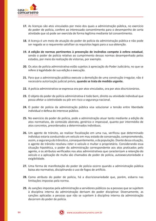 www.acasadoconcurseiro.com.br84
17.	As licenças são atos vinculados por meio dos quais a administração pública, no exercício
do poder de polícia, confere ao interessado consentimento para o desempenho de certa
atividade que só pode ser exercida de forma legítima mediante tal consentimento.
18.	A licença é um meio de atuação do poder de polícia da administração pública e não pode
ser negada se o requerente satisfizer os requisitos legais para a sua obtenção.
19.	A edição de normas pertinentes à prevenção de incêndios compete à esfera estadual,
sendo o poder de polícia relativo ao cumprimento dessas normas desempenhado pelos
estados, por meio da realização de vistorias, por exemplo.
20.	Os atos de polícia administrativa estão sujeitos à apreciação do Poder Judiciário, no que se
refere à legalidade de sua edição e execução.
21.	Para que a administração pública execute a demolição de uma construção irregular, não é
necessária autorização judicial prévia, quando se trata de medida urgente.
22.	A polícia administrativa se expressa ora por atos vinculados, ora por atos discricionários.
23.	O objeto do poder de polícia administrativa é todo bem, direito ou atividade individual que
possa afetar a coletividade ou pôr em risco a segurança nacional.
24.	O poder de polícia da administração pública visa solucionar a tensão entre liberdade
individual e defesa do interesse público.
25.	No exercício do poder de polícia, pode a administração atuar tanto mediante a edição de
atos normativos, de conteúdo abstrato, genérico e impessoal, quanto por intermédio de
atos concretos, preordenados a determinados indivíduos.
26.	Um agente de trânsito, ao realizar fiscalização em uma rua, verificou que determinado
indivíduo estaria conduzindo um veículo em mau estado de conservação, comprometendo,
assim, a segurança do trânsito e, consequentemente, a da população. Diante dessa situação,
o agente de trânsito resolveu reter o veículo e multar o proprietário. Considerando essa
situação hipotética, o poder da administração correspondente aos atos praticados pelo
agente, e os atributos verificados nos atos administrativos que caracterizam a retenção do
veículo e a aplicação de multa são chamados de poder de polícia, autoexecutoriedade e
exigibilidade.
27.	Uma forma de manifestação do poder de polícia ocorre quando a administração pública
baixa ato normativo, disciplinando o uso de fogos de artifício.
28.	Como atributo do poder de polícia, há a discricionariedade que, porém, esbarra nas
limitações impostas pela norma.
29.	As sanções impostas pela administração a servidores públicos ou a pessoas que se sujeitem
à disciplina interna da administração derivam do poder disciplinar. Diversamente, as
sanções aplicadas a pessoas que não se sujeitem à disciplina interna da administração
decorrem do poder de polícia.
 