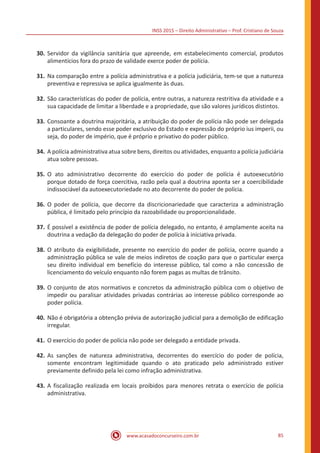 INSS 2015 – Direito Administrativo – Prof. Cristiano de Souza
www.acasadoconcurseiro.com.br 85
30.	Servidor da vigilância sanitária que apreende, em estabelecimento comercial, produtos
alimentícios fora do prazo de validade exerce poder de polícia.
31.	Na comparação entre a polícia administrativa e a polícia judiciária, tem-se que a natureza
preventiva e repressiva se aplica igualmente às duas.
32.	São características do poder de polícia, entre outras, a natureza restritiva da atividade e a
sua capacidade de limitar a liberdade e a propriedade, que são valores jurídicos distintos.
33.	Consoante a doutrina majoritária, a atribuição do poder de polícia não pode ser delegada
a particulares, sendo esse poder exclusivo do Estado e expressão do próprio ius imperii, ou
seja, do poder de império, que é próprio e privativo do poder público.
34.	A polícia administrativa atua sobre bens, direitos ou atividades, enquanto a polícia judiciária
atua sobre pessoas.
35.	O ato administrativo decorrente do exercício do poder de polícia é autoexecutório
porque dotado de força coercitiva, razão pela qual a doutrina aponta ser a coercibilidade
indissociável da autoexecutoriedade no ato decorrente do poder de polícia.
36.	O poder de polícia, que decorre da discricionariedade que caracteriza a administração
pública, é limitado pelo princípio da razoabilidade ou proporcionalidade.
37.	É possível a existência de poder de polícia delegado, no entanto, é amplamente aceita na
doutrina a vedação da delegação do poder de polícia à iniciativa privada.
38.	O atributo da exigibilidade, presente no exercício do poder de polícia, ocorre quando a
administração pública se vale de meios indiretos de coação para que o particular exerça
seu direito individual em benefício do interesse público, tal como a não concessão de
licenciamento do veículo enquanto não forem pagas as multas de trânsito.
39.	O conjunto de atos normativos e concretos da administração pública com o objetivo de
impedir ou paralisar atividades privadas contrárias ao interesse público corresponde ao
poder polícia.
40.	Não é obrigatória a obtenção prévia de autorização judicial para a demolição de edificação
irregular.
41.	O exercício do poder de polícia não pode ser delegado a entidade privada.
42.	As sanções de natureza administrativa, decorrentes do exercício do poder de polícia,
somente encontram legitimidade quando o ato praticado pelo administrado estiver
previamente definido pela lei como infração administrativa.
43.	A fiscalização realizada em locais proibidos para menores retrata o exercício de polícia
administrativa.
 