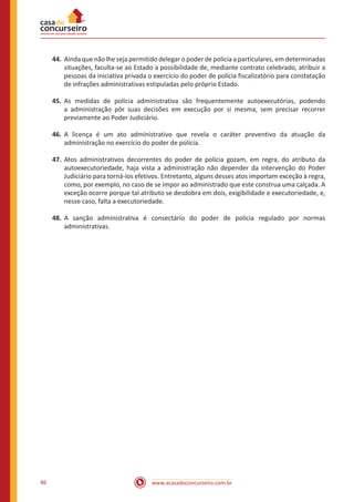 www.acasadoconcurseiro.com.br86
44.	Ainda que não lhe seja permitido delegar o poder de polícia a particulares, em determinadas
situações, faculta-se ao Estado a possibilidade de, mediante contrato celebrado, atribuir a
pessoas da iniciativa privada o exercício do poder de polícia fiscalizatório para constatação
de infrações administrativas estipuladas pelo próprio Estado.
45.	As medidas de polícia administrativa são frequentemente autoexecutórias, podendo
a administração pôr suas decisões em execução por si mesma, sem precisar recorrer
previamente ao Poder Judiciário.
46.	A licença é um ato administrativo que revela o caráter preventivo da atuação da
administração no exercício do poder de polícia.
47.	Atos administrativos decorrentes do poder de polícia gozam, em regra, do atributo da
autoexecutoriedade, haja vista a administração não depender da intervenção do Poder
Judiciário para torná-los efetivos. Entretanto, alguns desses atos importam exceção à regra,
como, por exemplo, no caso de se impor ao administrado que este construa uma calçada. A
exceção ocorre porque tal atributo se desdobra em dois, exigibilidade e executoriedade, e,
nesse caso, falta a executoriedade.
48.	A sanção administrativa é consectário do poder de polícia regulado por normas
administrativas.
 