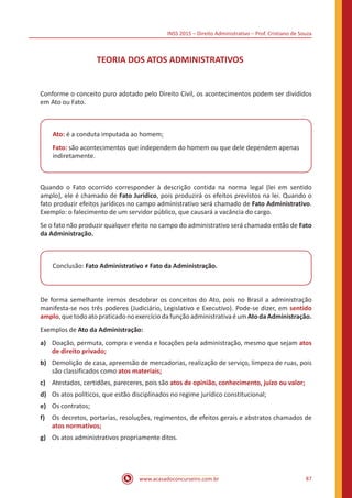 INSS 2015 – Direito Administrativo – Prof. Cristiano de Souza
www.acasadoconcurseiro.com.br 87
TEORIA DOS ATOS ADMINISTRATIVOS
Conforme o conceito puro adotado pelo Direito Civil, os acontecimentos podem ser divididos
em Ato ou Fato.
Ato: é a conduta imputada ao homem;
Fato: são acontecimentos que independem do homem ou que dele dependem apenas
indiretamente.
Quando o Fato ocorrido corresponder à descrição contida na norma legal (lei em sentido
amplo), ele é chamado de Fato Jurídico, pois produzirá os efeitos previstos na lei. Quando o
fato produzir efeitos jurídicos no campo administrativo será chamado de Fato Administrativo.
Exemplo: o falecimento de um servidor público, que causará a vacância do cargo.
Se o fato não produzir qualquer efeito no campo do administrativo será chamado então de Fato
da Administração.
Conclusão: Fato Administrativo ≠ Fato da Administração.
De forma semelhante iremos desdobrar os conceitos do Ato, pois no Brasil a administração
manifesta-se nos três poderes (Judiciário, Legislativo e Executivo). Pode-se dizer, em sentido
amplo,quetodoatopraticadonoexercíciodafunçãoadministrativaéumAtodaAdministração.
Exemplos de Ato da Administração:
a)	 Doação, permuta, compra e venda e locações pela administração, mesmo que sejam atos
de direito privado;
b)	 Demolição de casa, apreensão de mercadorias, realização de serviço, limpeza de ruas, pois
são classificados como atos materiais;
c)	 Atestados, certidões, pareceres, pois são atos de opinião, conhecimento, juízo ou valor;
d)	 Os atos políticos, que estão disciplinados no regime jurídico constitucional;
e)	 Os contratos;
f)	 Os decretos, portarias, resoluções, regimentos, de efeitos gerais e abstratos chamados de
atos normativos;
g)	 Os atos administrativos propriamente ditos.
 