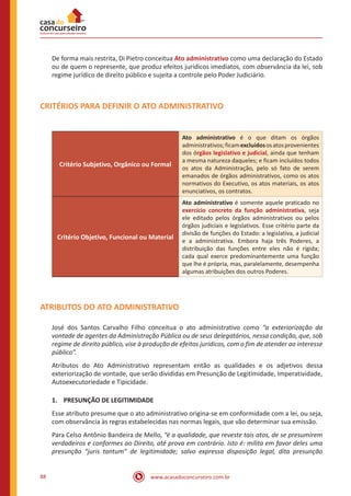 www.acasadoconcurseiro.com.br88
De forma mais restrita, Di Pietro conceitua Ato administrativo como uma declaração do Estado
ou de quem o represente, que produz efeitos jurídicos imediatos, com observância da lei, sob
regime jurídico de direito público e sujeita a controle pelo Poder Judiciário.
CRITÉRIOS PARA DEFINIR O ATO ADMINISTRATIVO
Critério Subjetivo, Orgânico ou Formal
Ato administrativo é o que ditam os órgãos
administrativos;ficamexcluídososatosprovenientes
dos órgãos legislativo e judicial, ainda que tenham
a mesma natureza daqueles; e ficam incluídos todos
os atos da Administração, pelo só fato de serem
emanados de órgãos administrativos, como os atos
normativos do Executivo, os atos materiais, os atos
enunciativos, os contratos.
Critério Objetivo, Funcional ou Material
Ato administrativo é somente aquele praticado no
exercício concreto da função administrativa, seja
ele editado pelos órgãos administrativos ou pelos
órgãos judiciais e legislativos. Esse critério parte da
divisão de funções do Estado: a legislativa, a judicial
e a administrativa. Embora haja três Poderes, a
distribuição das funções entre eles não é rígida;
cada qual exerce predominantemente uma função
que lhe é própria, mas, paralelamente, desempenha
algumas atribuições dos outros Poderes.
ATRIBUTOS DO ATO ADMINISTRATIVO
José dos Santos Carvalho Filho conceitua o ato administrativo como “a exteriorização da
vontade de agentes da Administração Pública ou de seus delegatários, nessa condição, que, sob
regime de direito público, vise à produção de efeitos jurídicos, com o fim de atender ao interesse
público”.
Atributos do Ato Administrativo representam então as qualidades e os adjetivos dessa
exteriorização de vontade, que serão divididas em Presunção de Legitimidade, Imperatividade,
Autoexecutoriedade e Tipicidade.
1.	 PRESUNÇÃO DE LEGITIMIDADE
Esse atributo presume que o ato administrativo origina-se em conformidade com a lei, ou seja,
com observância às regras estabelecidas nas normas legais, que vão determinar sua emissão.
Para Celso Antônio Bandeira de Mello, “é a qualidade, que reveste tais atos, de se presumirem
verdadeiros e conformes ao Direito, até prova em contrário. Isto é: milita em favor deles uma
presunção “juris tantum” de legitimidade; salvo expressa disposição legal, dita presunção
 
