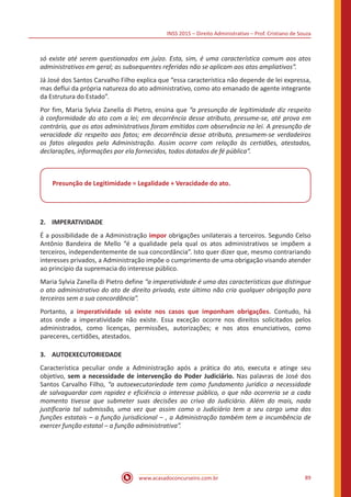 INSS 2015 – Direito Administrativo – Prof. Cristiano de Souza
www.acasadoconcurseiro.com.br 89
só existe até serem questionados em juízo. Esta, sim, é uma característica comum aos atos
administrativos em geral; as subsequentes referidas não se aplicam aos atos ampliativos”.
Já José dos Santos Carvalho Filho explica que “essa característica não depende de lei expressa,
mas deflui da própria natureza do ato administrativo, como ato emanado de agente integrante
da Estrutura do Estado”.
Por fim, Maria Sylvia Zanella di Pietro, ensina que “a presunção de legitimidade diz respeito
à conformidade do ato com a lei; em decorrência desse atributo, presume-se, até prova em
contrário, que os atos administrativos foram emitidos com observância na lei. A presunção de
veracidade diz respeito aos fatos; em decorrência desse atributo, presumem-se verdadeiros
os fatos alegados pela Administração. Assim ocorre com relação às certidões, atestados,
declarações, informações por ela fornecidos, todos dotados de fé pública”.
Presunção de Legitimidade = Legalidade + Veracidade do ato.
2.	IMPERATIVIDADE
É a possibilidade de a Administração impor obrigações unilaterais a terceiros. Segundo Celso
Antônio Bandeira de Mello “é a qualidade pela qual os atos administrativos se impõem a
terceiros, independentemente de sua concordância”. Isto quer dizer que, mesmo contrariando
interesses privados, a Administração impõe o cumprimento de uma obrigação visando atender
ao princípio da supremacia do interesse público.
Maria Sylvia Zanella di Pietro define “a imperatividade é uma das características que distingue
o ato administrativo do ato de direito privado, este último não cria qualquer obrigação para
terceiros sem a sua concordância”.
Portanto, a imperatividade só existe nos casos que imponham obrigações. Contudo, há
atos onde a imperatividade não existe. Essa exceção ocorre nos direitos solicitados pelos
administrados, como licenças, permissões, autorizações; e nos atos enunciativos, como
pareceres, certidões, atestados.
3.	AUTOEXECUTORIEDADE
Característica peculiar onde a Administração após a prática do ato, executa e atinge seu
objetivo, sem a necessidade de intervenção do Poder Judiciário. Nas palavras de José dos
Santos Carvalho Filho, “a autoexecutoriedade tem como fundamento jurídico a necessidade
de salvaguardar com rapidez e eficiência o interesse público, o que não ocorreria se a cada
momento tivesse que submeter suas decisões ao crivo do Judiciário. Além do mais, nada
justificaria tal submissão, uma vez que assim como o Judiciário tem a seu cargo uma das
funções estatais – a função jurisdicional – , a Administração também tem a incumbência de
exercer função estatal – a função administrativa”.
 