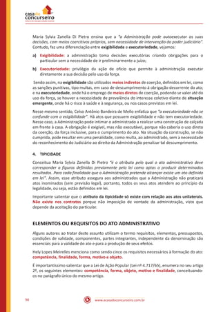 www.acasadoconcurseiro.com.br90
Maria Sylvia Zanella Di Pietro ensina que a “a Administração pode autoexecutar as suas
decisões, com meios coercitivos próprios, sem necessidade de intervenção do poder judiciário”.
Contudo, faz uma diferenciação entre exigibilidade e executoriedade, vejamos:
a)	 Exigibilidade: a administração toma decisões executórias criando obrigações para o
particular sem a necessidade de ir preliminarmente a juízo;
b)	 Executoriedade: privilégio da ação de oficio que permite à administração executar
diretamente a sua decisão pelo uso da força.
Sendo assim, na exigibilidade são utilizados meios indiretos de coerção, definidos em lei, como
as sanções punitivas, tipo multas, em caso de descumprimento à obrigação decorrente do ato;
e na executoriedade, onde há o emprego de meios diretos de coerção, podendo se valer até do
uso da força, se houver a necessidade de prevalência do interesse coletivo diante de situação
emergente, onde há o risco à saúde e à segurança, ou nos casos previstos em lei.
Nesse mesmo sentido, Celso Antônio Bandeira de Mello enfatiza que “a executoriedade não se
confunde com a exigibilidade”. Há atos que possuem exigibilidade e não tem executoriedade.
Nesse caso, a Administração pode intimar o administrado a realizar uma construção de calçada
em frente à casa. A obrigação é exigível, mas não executável, porque não caberia o uso direto
da coerção, da força inclusive, para o cumprimento do ato. Na situação da construção, se não
cumprida, pode resultar em uma penalidade, como multa, ao administrado, sem a necessidade
do reconhecimento do Judiciário ao direito da Administração penalizar tal descumprimento.
4.	TIPICIDADE
Conceitua Maria Sylvia Zanella Di Pietro “é o atributo pelo qual o ato administrativo deve
corresponder a figuras definidas previamente pela lei como aptas a produzir determinados
resultados. Para cada finalidade que a Administração pretende alcançar existe um ato definido
em lei”. Assim, esse atributo assegura aos administrados que a Administração não praticará
atos inominados (sem previsão legal), portanto, todos os seus atos atendem ao princípio da
legalidade, ou seja, estão definidos em lei.
Importante salientar que o atributo da tipicidade só existe com relação aos atos unilaterais.
Não existe nos contratos porque não imposição de vontade da administração, visto que
depende da aceitação do particular.
ELEMENTOS OU REQUISITOS DO ATO ADMINISTRATIVO
Alguns autores ao tratar deste assunto utilizam o termo requisitos, elementos, pressupostos,
condições de validade, componentes, partes integrantes, independente da denominação são
essenciais para a validade do ato e para a produção de seus efeitos.
Hely Lopes Meirelles menciona como sendo cinco os requisitos necessários à formação do ato:
competência, finalidade, forma, motivo e objeto.
É importantíssimo salientar que a Lei de Ação Popular (Lei nº 4.717/65), enumera no seu artigo
2º, os seguintes elementos: competência, forma, objeto, motivo e finalidade, conceituando-
os no parágrafo único do mesmo artigo.
 
