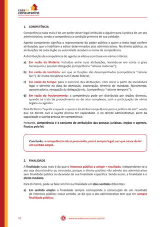 www.acasadoconcurseiro.com.br92
1.	COMPETÊNCIA
Competência nada mais é de um poder-dever legal atribuído a alguém para à prática de um ato
administrativo, sendo a competência a condição primeira de sua validade.
Agente competente significa o representante do poder público a quem o texto legal confere
atribuições que o habilitam a editar determinados atos administrativos. No direito público, as
atribuições de cada órgão ou autoridade recebem o nome de competência.
A distribuição de competência do agente se efetua com base em vários critérios:
a)	 Em razão da Matéria: incluídas entre suas atribuições, levando-se em conta o grau
hierárquico e possível delegação (competência “ratione materiae”);
b)	 Em razão do território: em que as funções são desempenhadas (competência “ratione
loci”), de muita relevância num Estado federal;
c)	 Em razão do tempo: para o exercício das atribuições, com início a partir da investidura
legal e término na data da demissão, exoneração, término de mandato, falecimento,
aposentadoria, revogação da delegação etc. (competência “ratione temporis”);
d)	 Em razão do fracionamento: a competência pode ser distribuída por órgãos diversos,
quando se trata de procedimento ou de atos complexos, com a participação de vários
órgãos ou agentes.
Para Di Pietro “sujeito é aquele a quem a lei atribui competência para a prática do ato”, sendo
que no direito civil o sujeito precisa ter capacidade, e no direito administrativo, além da
capacidade o sujeito precisa ter competência.
Portanto, competência é o conjunto de atribuições das pessoas jurídicas, órgãos e agentes,
fixadas pela lei.
Conclusão: a competência não é presumida, pois é sempre legal, vez que nasce da lei
em sentido amplo.
2.	FINALIDADE
A finalidade nada mais é do que o interesse público a atingir = resultado, independente se o
ato seja discricionário ou vinculado, porque o direito positivo não admite ato administrativo
sem finalidade pública ou desviado de sua finalidade específica. Sendo assim, a finalidade é o
efeito mediato.
Para Di Pietro, pode-se falar em fim ou finalidade em dois sentidos diferentes:
a)	 Em sentido amplo: a finalidade sempre corresponde à consecução de um resultado
de interesse público; nesse sentido, se diz que o ato administrativo tem que ter sempre
finalidade pública;
 