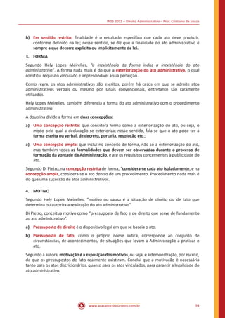 INSS 2015 – Direito Administrativo – Prof. Cristiano de Souza
www.acasadoconcurseiro.com.br 93
b)	 Em sentido restrito: finalidade é o resultado específico que cada ato deve produzir,
conforme definido na lei; nesse sentido, se diz que a finalidade do ato administrativo é
sempre a que decorre explícita ou implicitamente da lei.
3.	FORMA
Segundo Hely Lopes Meirelles, “a inexistência da forma induz a inexistência do ato
administrativo”. A forma nada mais é do que a exteriorização do ato administrativo, o qual
constitui requisito vinculado e imprescindível à sua perfeição.
Como regra, os atos administrativos são escritos, porém há casos em que se admite atos
administrativos verbais ou mesmo por sinais convencionais, entretanto são raramente
utilizados.
Hely Lopes Meirelles, também diferencia a forma do ato administrativo com o procedimento
administrativo:
A doutrina divide a forma em duas concepções:
a)	 Uma concepção restrita: que considera forma como a exteriorização do ato, ou seja, o
modo pelo qual a declaração se exterioriza; nesse sentido, fala-se que o ato pode ter a
forma escrita ou verbal, de decreto, portaria, resolução etc.;
a)	 Uma concepção ampla: que inclui no conceito de forma, não só a exteriorização do ato,
mas também todas as formalidades que devem ser observadas durante o processo de
formação da vontade da Administração, e até os requisitos concernentes à publicidade do
ato.
Segundo Di Pietro, na concepção restrita de forma, “considera-se cada ato isoladamente, e na
concepção ampla, considera-se o ato dentro de um procedimento. Procedimento nada mais é
do que uma sucessão de atos administrativos.
4.	MOTIVO
Segundo Hely Lopes Meirelles, “motivo ou causa é a situação de direito ou de fato que
determina ou autoriza a realização do ato administrativo”.
Di Pietro, conceitua motivo como “pressuposto de fato e de direito que serve de fundamento
ao ato administrativo”.
a)	 Pressuposto de direito é o dispositivo legal em que se baseia o ato.
b)	 Pressuposto de fato, como o próprio nome indica, corresponde ao conjunto de
circunstâncias, de acontecimentos, de situações que levam a Administração a praticar o
ato.
Segundo a autora, motivação é a exposição dos motivos, ou seja, é a demonstração, por escrito,
de que os pressupostos de fato realmente existiram. Conclui que a motivação é necessária
tanto para os atos discricionários, quanto para os atos vinculados, para garantir a legalidade do
ato administrativo.
 