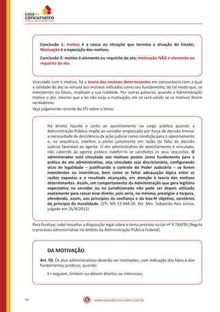 www.acasadoconcurseiro.com.br94
Conclusão 1: motivo é a causa ou situação que termina a atuação do Estado;
Motivação é a exposição dos motivos.
Conclusão 2: motivo é elemento ou requisito do ato; motivação NÃO é elemento ou
requisito do ato.
Vinculado com o motivo, há a teoria dos motivos determinantes em consonância com a qual
a validade do ato se vincula aos motivos indicados como seu fundamento, de tal modo que, se
inexistentes ou falsos, implicam a sua nulidade. Por outras palavras, quando a Administração
motiva o ato, mesmo que a lei não exija a motivação, ele só será válido se os motivos forem
verdadeiros.
Veja julgamento recente do STJ sobre o tema:
Há direito líquido e certo ao apostilamento no cargo público quando a
Administração Pública impõe ao servidor empossado por força de decisão liminar
a necessidade de desistência da ação judicial como condição para o apostilamento
e, na sequência, indefere o pleito justamente em razão da falta de decisão
judicial favorável ao agente. O ato administrativo de apostilamento é vinculado,
não cabendo ao agente público indeferi-lo se satisfeitos os seus requisitos. O
administrador está vinculado aos motivos postos como fundamento para a
prática do ato administrativo, seja vinculado seja discricionário, configurando
vício de legalidade – justificando o controle do Poder Judiciário – se forem
inexistentes ou inverídicos, bem como se faltar adequação lógica entre as
razões expostas e o resultado alcançado, em atenção à teoria dos motivos
determinantes. Assim, um comportamento da Administração que gera legítima
expectativa no servidor ou no jurisdicionado não pode ser depois utilizado
exatamente para cassar esse direito, pois seria, no mínimo, prestigiar a torpeza,
ofendendo, assim, aos princípios da confiança e da boa-fé objetiva, corolários
do princípio da moralidade. (STJ. MS 13.948-DF, Rel. Min. Sebastião Reis Júnior,
julgado em 26/9/2012)
Para finalizar, cabe ressaltar a disposição legal sobre o tema previsto na Lei nº 9.784/99 (Regula
o processo administrativo no âmbito da Administração Pública Federal).
DA MOTIVAÇÃO
Art. 50. Os atos administrativos deverão ser motivados, com indicação dos fatos e dos
fundamentos jurídicos, quando:
I – neguem, limitem ou afetem direitos ou interesses;
 