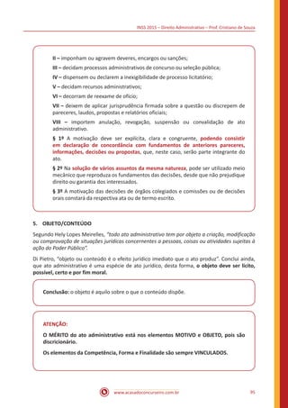INSS 2015 – Direito Administrativo – Prof. Cristiano de Souza
www.acasadoconcurseiro.com.br 95
II – imponham ou agravem deveres, encargos ou sanções;
III – decidam processos administrativos de concurso ou seleção pública;
IV – dispensem ou declarem a inexigibilidade de processo licitatório;
V – decidam recursos administrativos;
VI – decorram de reexame de ofício;
VII – deixem de aplicar jurisprudência firmada sobre a questão ou discrepem de
pareceres, laudos, propostas e relatórios oficiais;
VIII – importem anulação, revogação, suspensão ou convalidação de ato
administrativo.
§ 1º A motivação deve ser explícita, clara e congruente, podendo consistir
em declaração de concordância com fundamentos de anteriores pareceres,
informações, decisões ou propostas, que, neste caso, serão parte integrante do
ato.
§ 2º Na solução de vários assuntos da mesma natureza, pode ser utilizado meio
mecânico que reproduza os fundamentos das decisões, desde que não prejudique
direito ou garantia dos interessados.
§ 3º A motivação das decisões de órgãos colegiados e comissões ou de decisões
orais constará da respectiva ata ou de termo escrito.
5.	OBJETO/CONTEÚDO
Segundo Hely Lopes Meirelles, “todo ato administrativo tem por objeto a criação, modificação
ou comprovação de situações jurídicas concernentes a pessoas, coisas ou atividades sujeitas à
ação do Poder Público”.
Di Pietro, “objeto ou conteúdo é o efeito jurídico imediato que o ato produz”. Conclui ainda,
que ato administrativo é uma espécie de ato jurídico, desta forma, o objeto deve ser lícito,
possível, certo e por fim moral.
Conclusão: o objeto é aquilo sobre o que o conteúdo dispõe.
ATENÇÃO:
O MÉRITO do ato administrativo está nos elementos MOTIVO e OBJETO, pois são
discricionário.
Os elementos da Competência, Forma e Finalidade são sempre VINCULADOS.
 