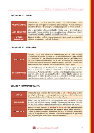 INSS 2015 – Direito Administrativo – Prof. Cristiano de Souza
www.acasadoconcurseiro.com.br 97
QUANTO AO SEU OBJETO
ATOS DE IMPÉRIO
Caracterizam-se por sua imposição coativa aos administrados, sendo
informado por prerrogativas concedidas à Administração Pública em relação
aos administrados, sob um regime jurídico derrogatório do direito comum.
ATOS DE GESTÃO
São os praticados pela Administração Pública sem as prerrogativas de
autoridade, visando gerir seus bens e serviços. Alguns autores ainda incluem
nesta categoria os atos negociais com os administrados.
ATOS DE
EXPEDIENTE
Sãoosdestinadosaconferirandamentoaosprocessosepapéisnasrepartições
públicas, sem qualquer conteúdo decisório.
QUANTO AO SEU REGRAMENTO
VINCULADOS
Possuem todos seus elementos determinados em lei, não existindo
possibilidadedeapreciaçãoporpartedoadministradorquantoàoportunidade
ou à conveniência. Cabe ao administrador apenas a verificação da existência
de todos os elementos expressos em lei para a prática do ato. Caso todos
os elementos estejam presentes, o administrador é obrigado a praticar o ato
administrativo; caso contrário, ele estará proibido da prática do ato.
DISCRICIONÁRIOS
O administrador pode decidir sobre o motivo e sobre o objeto do ato,
devendo pautar suas escolhas de acordo com as razões de oportunidade e
conveniência. A discricionariedade é sempre concedida por lei e deve sempre
estar em acordo com o princípio da finalidade pública. O poder judiciário não
pode avaliar as razões de conveniência e oportunidade (mérito), apenas a
legalidade, a competência e a forma (exteriorização) do ato.
QUANTO À FORMAÇÃO DOS ATOS
SIMPLES
São os atos que decorrem da manifestação de um só órgão, seja unitário
ou colegiado. Exemplo: desapropriação de bem imóvel pelo Presidente da
República; deliberação do Tribunal de Impostos e Taxas.
COMPLEXOS
São os atos que decorrem da manifestação de pelo menos dois órgãos,
unitários ou colegiados, cujas vontades formam um ato único. Exemplo:
decreto do Presidente da República referendado pelo Ministro de Estado.
COMPOSTOS
São os atos que resultam da vontade de um órgão, mas dependente da
manifestação prévia ou posterior por parte de outro órgão. Exemplo: a
concessão de aposentadoria ao servidor em razão de invalidez depende de
laudo técnico que ateste dita invalidez. Os atos que dependem de aprovação,
visto, homologação, laudo técnico são atos compostos.
 