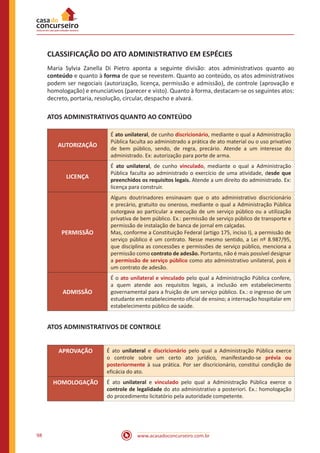 www.acasadoconcurseiro.com.br98
CLASSIFICAÇÃO DO ATO ADMINISTRATIVO EM ESPÉCIES
Maria Sylvia Zanella Di Pietro aponta a seguinte divisão: atos administrativos quanto ao
conteúdo e quanto à forma de que se revestem. Quanto ao conteúdo, os atos administrativos
podem ser negociais (autorização, licença, permissão e admissão), de controle (aprovação e
homologação) e enunciativos (parecer e visto). Quanto à forma, destacam-se os seguintes atos:
decreto, portaria, resolução, circular, despacho e alvará.
ATOS ADMINISTRATIVOS QUANTO AO CONTEÚDO
AUTORIZAÇÃO
É ato unilateral, de cunho discricionário, mediante o qual a Administração
Pública faculta ao administrado a prática de ato material ou o uso privativo
de bem público, sendo, de regra, precário. Atende a um interesse do
administrado. Ex: autorização para porte de arma.
LICENÇA
É ato unilateral, de cunho vinculado, mediante o qual a Administração
Pública faculta ao administrado o exercício de uma atividade, desde que
preenchidos os requisitos legais. Atende a um direito do administrado. Ex:
licença para construir.
PERMISSÃO
Alguns doutrinadores ensinavam que o ato administrativo discricionário
e precário, gratuito ou oneroso, mediante o qual a Administração Pública
outorgava ao particular a execução de um serviço público ou a utilização
privativa de bem público. Ex.: permissão de serviço público de transporte e
permissão de instalação de banca de jornal em calçadas.
Mas, conforme a Constituição Federal (artigo 175, inciso I), a permissão de
serviço público é um contrato. Nesse mesmo sentido, a Lei nº 8.987/95,
que disciplina as concessões e permissões de serviço público, menciona a
permissão como contrato de adesão. Portanto, não é mais possível designar
a permissão de serviço público como ato administrativo unilateral, pois é
um contrato de adesão.
ADMISSÃO
É o ato unilateral e vinculado pelo qual a Administração Pública confere,
a quem atende aos requisitos legais, a inclusão em estabelecimento
governamental para a fruição de um serviço público. Ex.: o ingresso de um
estudante em estabelecimento oficial de ensino; a internação hospitalar em
estabelecimento público de saúde.
ATOS ADMINISTRATIVOS DE CONTROLE
APROVAÇÃO É ato unilateral e discricionário pelo qual a Administração Pública exerce
o controle sobre um certo ato jurídico, manifestando-se prévia ou
posteriormente à sua prática. Por ser discricionário, constitui condição de
eficácia do ato.
HOMOLOGAÇÃO É ato unilateral e vinculado pelo qual a Administração Pública exerce o
controle de legalidade do ato administrativo a posteriori. Ex.: homologação
do procedimento licitatório pela autoridade competente.
 