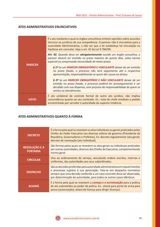 INSS 2015 – Direito Administrativo – Prof. Cristiano de Souza
www.acasadoconcurseiro.com.br 99
ATOS ADMINISTRATIVOS ENUNCIATIVOS
PARECER
É o ato mediante o qual os órgãos consultivos emitem opiniões sobre assuntos
técnicos ou jurídicos de sua competência. O parecer não é vinculativo para a
autoridade Administrativa, a não ser que a lei estabeleça tal vinculação na
hipótese em concreto. Veja o art. 42 da Lei 9.784/99:
Art. 42. Quando deva ser obrigatoriamente ouvido um órgão consultivo, o
parecer deverá ser emitido no prazo máximo de quinze dias, salvo norma
especial ou comprovada necessidade de maior prazo.
§ 1º Se um PARECER OBRIGATÓRIO E VINCULANTE deixar de ser emitido
no prazo fixado, o processo não terá seguimento até a respectiva
apresentação, responsabilizando-se quem der causa ao atraso.
§ 2º Se um PARECER OBRIGATÓRIO E NÃO VINCULANTE deixar de ser
emitido no prazo fixado, o processo poderá ter prosseguimento e ser
decidido com sua dispensa, sem prejuízo da responsabilidade de quem se
omitiu no atendimento.
VISTO
É ato unilateral de controle formal de outro ato jurídico, não implica
concordância quanto ao seu conteúdo. Ex.: visto do chefe imediato a pedido
encaminhado por servidor à autoridade de superior instância.
ATOS ADMINISTRATIVOS QUANTO À FORMA
DECRETO
Éaformapelaqualserevestemosatosindividuaisougeraispraticadospelos
Chefes do Poder Executivo nas diversas esferas de governo (Presidente da
República, Governadores e Prefeitos). Ex: decreto regulamentar (ato geral);
decreto de nomeação (ato individual).
RESOLUÇÃO E A
PORTARIA
São formas pelas quais se revestem os atos gerais ou individuais praticados
por outras autoridades, diversas dos Chefes do Executivo, complementando
norma geral.
CIRCULAR
Visa ao ordenamento do serviço, veiculando ordens escritas, internas e
uniformes, das autoridades aos seus subordinados.
DESPACHO
Sãoasdecisõesproferidaspelaautoridadeadministrativaemrequerimentos
e processos sujeitos à sua apreciação. Fala-se em despacho normativo
sempre que uma decisão conferida a um caso concreto deva ser observada,
por determinação da autoridade, para todos os outros casos idênticos.
ALVARÁ
É a forma pela qual se revestem a licença e a autorização para a prática
de ato submetidos ao poder de polícia. Ex.: alvará para porte de arma para
pesca (autorização); alvará de licença para dirigir (licença).
 