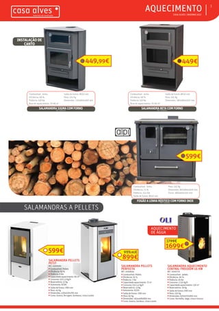 ƒƒ CASA ALVES | INVERNO 2017
ƒƒAQUECIMENTO 3
Combustível: lenha
Eficiência: 68 %
Potência: 9,8 Kw
Área de aquecimento: 70-90 m2
Saída de fumos: Ø150 mm
Peso: 105 Kg
Dimensões: 720x960x560 mm
SALAMANDRA SIGMA COM FORNOREF.: 02007124
Combustível: lenha
Eficiência: 68 %
Potência: 9,8 Kw
Área de aquecimento: 70-90 m2
Saída de fumos: Ø150 mm
Peso: 105 Kg
Dimensões: 580x960x500 mm
SALAMANDRA BETA COM FORNOREF.: 02006953
INSTALAÇÃO DE
CANTO
449,99€ 449€
Combustível: lenha
Eficiência: 73 %
Potência: 13,4 Kw
Saída de fumos: Ø150 mm
Peso: 145 Kg
Dimensões: 860x845x600 mm
Forno: 380x460x350 mm
FOGÃO A LENHA RÚSTICO COM FORNO INOXREF.: 02006956
599€
SALAMANDRAS A PELLETS
AQUECIMENTO
DE ÁGUA
SALAMANDRA PELLETS
PETIT
REF.: 02009482
ƒƒ Combustível: Pellets
ƒƒ Eficiência: 93 %
ƒƒ Potência: 6 Kw
ƒƒ Capacidade aquecimento: 66 m2
ƒƒ Consumo: 0,6-1,3 Kg/h
ƒƒ Reservatório: 11 Kg
ƒƒ Autonomia: 8/19h
ƒƒ Saída de fumos: Ø80 mm
ƒƒ Peso: 45 Kg
ƒƒ Dimensões: 430x430x765 mm
ƒƒ Cores: branco, ferrugem, bordeaux, cinza e preto
599€
SALAMANDRA PELLETS
PERFECTA
REF.: 02008493
ƒƒ Combustível: Pellets
ƒƒ Eficiência: 93 %
ƒƒ Potência: 7 Kw
ƒƒ Capacidade aquecimento: 72 m2
ƒƒ Consumo: 0,6-1,4 Kg/h
ƒƒ Reservatório: 13 Kg
ƒƒ Autonomia: 9/22h
ƒƒ Saída de fumos: Ø80 mm
ƒƒ Peso: 82 Kg
ƒƒ Dimensões: 463x468x869 mm
ƒƒ Cores: branco, bordeux, cinza e preto
899€
999,95€
SALAMANDRA AQUECIMENTO
CENTRAL FREEDOM 16 KW
REF.: 02007770
ƒƒ Combustível: pellets
ƒƒ Eficiência: 90 %
ƒƒ Potência: 16 Kw
ƒƒ Consumo: 2-3,6 Kg/h
ƒƒ Capacidade aquecimento: 130 m2
ƒƒ Reservatório: 18 Kg
ƒƒ Saída de fumos: Ø80 mm
ƒƒ Peso: 220 Kg
ƒƒ Dimensões: 620x670x960 mm
ƒƒ Cores: Vermelho, bege, cinza e branco
1699€
1799€
 