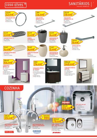 ƒƒCOZINHA
ƒƒ CASA ALVES | INVERNO 2017
ƒƒSANITÁRIOS 7
CONJUNTO MÓVEL
80 WENGE
REF.: 03010244
ƒƒ Inclui: móvel e lavatório
ƒƒ Cor: Wengué (disponível em
branco)
ƒƒ Largura: 80 cm
ƒƒ Portas soft-close
74,99€
99€
4,49€
5,90€
DOSEADOR DE
POUSAR CZ
REF.: 02009042
ƒƒ Material: PVC
3,49€
4,67€
PORTA
ESCOVAS CZ
REF.: 02009040
ƒƒ Material: PVC
2,99€
4,21€
SABONETEIRA CZ
REF.: 02009028
ƒƒ Material: PVC
5,99€
7,63€
DOSEADOR DE
POUSAR BEGE
REF.: 02009052
ƒƒ Material: Porcelana
4,99€
6,33€
COPO DE POUSAR
BEGE
REF.: 02009051
ƒƒ Material: Porcelana
4,49€
5,71€
SABONETEIRA BEGE
REF.: 02009049
ƒƒ Material: Porcelana
149,99€
199,95€
CONJUNTO MÓVEL
JAZZ 80
REF.: 03007675
ƒƒ Cor: Wengué/linho
ƒƒ Largura: 80 cm
ƒƒ Inclui: móvel e lavatório
ƒƒ Gavetas soft-close
64,99€
89,95€
CONJUNTO
MÓVEL 60
REF.: 03010241
ƒƒ Cor: Branco (disponível em
Wengué)
ƒƒ Largura: 60 cm
ƒƒ Inclui: móvel e lavatório
ƒƒ Portas soft-close
9,99€
12,92€
PORTA ROLOS
REF.: 02009036
ƒƒ Material: Inox
ƒƒ Garantia: 10 anos
12,99€
15,87€
TOALHEIRO ARO
REF.: 02009035
ƒƒ Material: Inox
ƒƒ Garantia: 10 anos
TOALHEIRO
MEDIO 45 CM
REF.: 02009033
ƒƒ Material: Inox
ƒƒ Garantia: 10 anos
14,99€
19€
19,99€
23,37€
TOALHEIRO
GRANDE 60 CM
REF.: 02009031
ƒƒ Material: Inox
ƒƒ Garantia: 10 anos
LAVA LOUÇA
OKI LINE 100 FLAT
REF.: 03000263
ƒƒ Dimensões: 100X50X16 cm
ƒƒ Garantia: 10 anos
ƒƒ Inclui sifão e válvula
19,99€
28,41€
MISTURADORA BANCA
CASA ALVES
REF.: 02008826
ƒƒ Garantia: 2 anos
99€
142,66€
MISTURADORA DE
BANCA EUROSMART
REF.: 03001918
ƒƒ Garantia: 2 anos
69,99€
89,99€
PIO SVX 110-40
REF.: 03006470
ƒƒ Medida 40x40 cm
ƒƒ Encastre
ƒƒ Inclui sifão e válvula
79,99€
103,90€
 