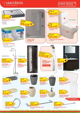 ƒƒ CASA ALVES | PRIMAVERA 2017
ƒƒSANITÁRIOS10
PACK SANITA MUNIQUE
REF.: 03004984
ƒƒ Incluí: sanita, tanque, autocolismo
(dupla descarga) e tampo
89,99€
SANITA POP ART
REF.: 03010119
44,51€
68,20€
TANQUE POP ART
REF.: 03009465
59,49€
90€
TAMPO POP ART TERMODUR
REF.: 03009466
20,99€
26,30€
SISTEMA DE
DUCHE EMOTION
REF.: 02009188
ƒƒ Incluí monocomando
179,99€
198,03€
COLUNA
HIDROMASSAGEM
INOX GANDRA
REF.: 03010303
COLUNA
HIDROMASSAGEM
FLEX ROUND
REF.: 03006113
249€
319€
PAINEL VIDRO
6MM 80X195
REF.: 03009187
94,99€
120€
CONJUNTO
MÓVEL 80
WENGE
REF.: 03010244
ƒƒ Incluí: móvel
e lavatório
74,99€
99€
CORTINA DE BANHO
PEROLA 180X180
REF.: 02009091
5,99€
7,61€
TAPETE DE ALGODÃO
BRANCO 50X80
REF.: 02009117
6,99€
9,74€
DOSEADOR
DE POUSAR CZ
REF.: 02009042
4,49€
5,90€
PORTA ESCOVAS CZ
REF.: 02009040
3,49€
4,67€
SABONETEIRA CZ
REF.: 02009028
2,99€
4,21€
DOSEADOR DE
POUSAR BEGE
REF.: 02009042
5,99€
7,63€
COPO DE
POUSAR BEGE
REF.: 02009051
4,99€
6,33€
SABONETEIRA BEGE
REF.: 02009049
4,49€
5,71€
TOALHEIRO ARO
REF.: 02009035
12,99€
15,87€
TOALHEIRO MEDIO 6 CM
REF.: 02009033
14,99€
19€
TOALHEIRO GRANDE 45 CM
REF.: 02009031
19,99€
23,37€
VARÕES DE CORTINHA
A PARTIR DE 2,59€
1
2
3
1
2
3
179,99€
229,00€
BASE CHUVEIRO ACRÍLICA
REF.: 03010289
ƒƒ Cor: Branco
ƒƒ Dimensões:
80x80x7 cm
59,99€
89€
 