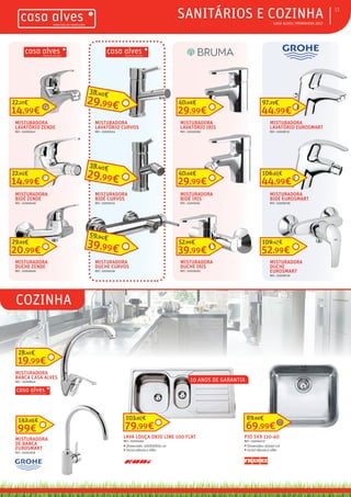 ƒƒ CASA ALVES | PRIMAVERA 2017
ƒƒCOZINHA
ƒƒSANITÁRIOS E COZINHA 11
MISTURADORA
LAVATÓRIO ZENDE
REF.: 02006647
14,99€
22,27€
MISTURADORA
BIDÉ ZENDE
REF.: 02006648
14,99€
22,65€
MISTURADORA
DUCHE ZENDE
REF.: 02006646
20,99€
29,92€
MISTURADORA
LAVATÓRIO CURVOS
REF.: 02009154
29,99€
38,40€
MISTURADORA
BIDÉ CURVOS
REF.: 02009155
29,99€
38,40€
MISTURADORA
DUCHE CURVOS
REF.: 02009156
39,99€
59,94€
MISTURADORA
LAVATÓRIO IRIS
REF.: 02009180
29,99€
40,68€
MISTURADORA
BIDÉ IRIS
REF.: 02009181
29,99€
40,68€
MISTURADORA
DUCHE IRIS
REF.: 02009182
39,99€
52,99€
MISTURADORA
LAVATÓRIO EUROSMART
REF.: 03008737
44,99€
97,23€
MISTURADORA
BIDÉ EUROSMART
REF.: 03008738
44,99€
106,95€
MISTURADORA
DUCHE
EUROSMART
REF.: 03008739
52,99€
109,47€
PIO SVX 110-40
REF.: 03006470
ƒƒ Dimensões: 40x40 cm
ƒƒ Incluí válvula e sifão
69,99€
89,99€
LAVA LOUÇA OKIO LINE 100 FLAT
REF.: 03000263
ƒƒ Dimensões: 100X50X16 cm
ƒƒ Incluí válvula e sifão
79,99€
103,90€
MISTURADORA
BANCA CASA ALVES
REF.: 02008826
19,99€
28,41€
MISTURADORA
DE BANCA
EUROSMART
REF.: 03001918
99€
142,66€
10 ANOS DE GARANTIA
 