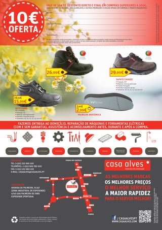 CONTACTOS
TEL: (+351) 253 969 100
TELEMÓVEL: (+351) 966 780 500
FAX: (+351) 253 969 109
E-MAIL: CASAALVES@CASAALVES.PT
WWW.CASAALVES.COM
AS MELHORES MARCAS
OS MELHORES PREÇOS
O MELHOR SERVIÇO
A MAIOR RAPIDEZ
PARA O SERVIR MELHOR!
LOCALIZAÇÃO
AVENIDA DE PALMEIRA, N.167
(ZONA INDUSTRIAL DE ESPOSENDE)
4740-596 PALMEIRA DE FARO
ESPOSENDE |PORTUGAL
CANALIZAÇÃO CERÂMICA ELETRICIDADE ILUMINAÇÃO MADEIRA PINTURASFERRAMENTASFERRAGENS SANITÁRIOS
MATERIAIS DE
CONSTRUÇÃO
Promoçõesválidasemlojade15demarçoa15demaio2017,
salvoruturadestock,errotipográficooufotográfico.
PreçoscomIVAincluídoàtaxalegalemvigor.
FAZEMOS ENTREGA AO DOMICÍLIO, REPARAÇÃO DE MÁQUINAS E FERRAMENTAS ELÉTRICAS
(COM E SEM GARANTIA), ASSISTÊNCIA E ACONSELHAMENTO ANTES, DURANTE E APÓS A COMPRA.
Quando acabar o prazo de efetividade deste folheto,
no intuito de preservação ambiental, é favor colocar
o mesmo no local destinado a sua reciclagem.
/ CASAALVESPT
BOTA KANO
REF.: 07003695
ƒƒ Proteção: S3
ƒƒ Material: pele pigmentada
ƒƒ Palmilha e biqueira de aço
ƒƒ Tamanhos: 39, 40, 41, 42, 43, 44 e 45
15,99€
16,95€
BOTA CÔA
ƒƒ Proteção: S3
ƒƒ Material: pele pigmentada
ƒƒ Produto Português
ƒƒ Palmilha e biqueira de aço
ƒƒ Tamanhos: 39, 40, 41, 42, 43, 44 e 46
26,99€
SAPATO CAVADO
ƒƒ Proteção: S1P
ƒƒ Material: camurça perfurada
ƒƒ Produto Português
ƒƒ Palmilha e biqueira de aço
ƒƒ Tamanhos: 39, 40, 41, 42, 43, 44 e 47
29,99€
PALMILHA ANATÓMICA
2,99€
3,90€
Produto
Português
Produto
Português
Os dados recolhidos serão processados e destinam-se para o tratamento desta promoção e ações futuras de Marketing da Casa Alves,
a qualquer momento o cliente pode anular ou alterar os seus dados pessoais, os dados não serão facultados a terceiros.
Nome:
Email:
Código-Postal:
Cidade:
Telemóvel:
10€OFERTA
VALE DE 10€ DE DESCONTO DIRETO E FINAL EM COMPRAS SUPERIORES A 100€.
(DESCONTO NO VALOR FINAL, NÃO ACUMULÁVEL A OUTRAS PROMOÇÕES E VÁLIDO APENAS EM COMPRAS A PRONTO PAGAMENTO)
Apresentaçãoobrigatóriadestechequecomosdados
devidamentepreenchidos,paraobterodesconto.
O cimento não está incluído neste ação promocional.
 