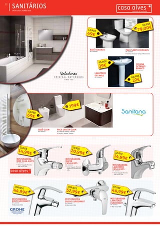 ƒƒ CASA ALVES | VERÃO 2016
ƒƒSANITÁRIOS12
LAVATÓRIO
OCEANUS
REF.: 03009561
39€
61,50€
BIDÉ OCEANUS
REF.: 03000048
COLUNA
OCEANUS
BRANCO
REF.: 03009562
BIDÉ GLAM
REF.: 03002753
MISTURADORA
LAVATÓRIO
CASA ALVES
REF.: 02006647
ƒƒ 	Inclui ligação flexível,
não inclui VDA
14,99€
22,27€
MISTURADORA
LAVATÓRIO
EUROSMART
REF.: 03008737
ƒƒ 	Não inclui VDA
44,99€
97,23€
MISTURADORA
DUCHE
CASA ALVES
REF.: 02006646
ƒƒ 	Inclui ligação flexível,
suporte e chuveiro de
mão
20,99€
29,92€
MISTURADORA
BIDÉ CASA ALVES
REF.: 02006648
ƒƒ 	Inclui ligação flexível,
não inclui VDA
14,99€
22,65€
MISTURADORA
DUCHE EUROSMART
REF.: 03008739
ƒƒ 	Não inclui VDA
52,99€
109,47€
MISTURADORA
BIDÉ EUROSMART
REF.: 03008738
ƒƒ 	Não inclui VDA
44,99€
106,95€
49€
53,90€
69€
81,78€
PACK SANITA OCEANUS
REF.: 03008683
ƒƒ Sanita/ Tanque/ Tampo /Mecanismo
79,00€
94,99€
22€
49,20€
PACK SANITA GLAM
REF.: 03002750/ 03002751 / 03003331
ƒƒ Sanita/ Tanque/ Tampo
199€
 