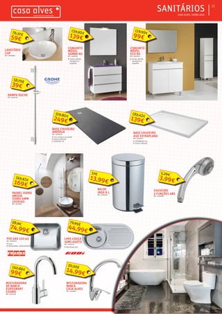 ƒƒ CASA ALVES | VERÃO 2016
ƒƒSANITÁRIOS 13
LAVATÓRIO
CUP
REF.: 03003990
CONJUNTO
MÓVEL
ECO 80
REF.: 03007672
ƒƒ Inclui móvel,
lavatório e
espelho
99€
119,99€
CONJUNTO
MÓVEL
SAMBA 80
REF.: 03007674
ƒƒ Inclui móvel,
lavatório e
espelho
139€
159,90€
BALDE
INOX 8 L
REF.: 03000414
CHUVEIRO
3 FUNÇÕES ABS
REF.: 02006994
3,99€
5,26€
BASE CHUVEIRO
ARDÓSIA
REF.: 03008138
ƒƒ Cor: branco ou preto
ƒƒ Inclui válvula
ƒƒ 100x90 cm
RAMPA DUCHE
REF.: 03007782
PAINEL VIDRO
AM006
VIDRO 6MM
120X190
REF.: 03009187
PIO GAX 110-45
REF.: 03006244
ƒƒ Inox
ƒƒ Dimensões: 450x400mm
74,99€
98,9€
BASE CHUVEIRO
ASD EXTRAPLANA
REF.: 03003723
ƒƒ 120x80x5 cm
ƒƒ Inclui válvula
MISTURADORA
BANCA
CASA ALVES
REF.: 02008815
14,99€
20,30€
LAVA LOUÇA
SEMI-DUETO
REF.: 03000115
ƒƒ 847x444 mm
44,99€
79,95€
MISTURADORA
DE BANCA
EUROSMART
COSMO
REF.: 03001918
99€
142,66€
59€
76,37€
39€
58,75€
249€
319,80€
139€
183,42€
13,99€
17€
169€
345,63€
 