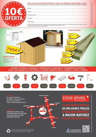 CONTACTOS
TEL: (+351) 253 969 100
TELEMÓVEL: (+351) 966 780 500
FAX: (+351) 253 969 109
E-MAIL: CASAALVES@CASAALVES.PT
WWW.CASAALVES.COM
AS MELHORES MARCAS
OS MELHORES PREÇOS
O MELHOR SERVIÇO
A MAIOR RAPIDEZ
PARA O SERVIR MELHOR!
LOCALIZAÇÃO
AVENIDA DE PALMEIRA, N.167
(ZONA INDUSTRIAL DE ESPOSENDE)
4740-596 PALMEIRA DE FARO
ESPOSENDE |PORTUGAL
CANALIZAÇÃO CERÂMICA ELETRICIDADE ILUMINAÇÃO MADEIRA PINTURASFERRAMENTASFERRAGENS SANITÁRIOSMATERIAIS DE
CONSTRUÇÃO
Promoçõesválidasde18dejulhoa17desetembrode2016,salvoruturadestock,errotipográficooufotográfico.
FAZEMOS ENTREGA AO DOMICÍLIO, REPARAÇÃO DE MÁQUINAS E FERRAMENTAS ELÉTRICAS
(COM E SEM GARANTIA), ASSISTÊNCIA E ACONSELHAMENTO ANTES, DURANTE E APÓS A COMPRA.
Quando acabar o prazo de efetividade deste folheto,
no intuito de preservação ambiental, é favor colocar
o mesmo no local destinado a sua reciclagem.
/ CASAALVESPT
Os dados recolhidos serão processados e destinam-se para o tratamento desta promoção e ações futuras de Marketing da Casa Alves, a qualquer momento
o cliente pode anular ou alterar os seus dados pessoais, os dados não serão facultados a terceiros.
Nome:
Email:
Código-Postal:
Cidade:
Telemóvel:
10€OFERTA
VALE DE 10€ DE DESCONTO DIRETO E FINAL EM COMPRAS SUPERIORES A 100€.
(DESCONTO NO VALOR FINAL, NÃO ACUMULÁVEL A OUTRAS PROMOÇÕES E VÁLIDO APENAS EM COMPRAS A PRONTO PAGAMENTO)
Apresentaçãoobrigatóriadestechequecomosdados
devidamentepreenchidos,paraobterodesconto.
O cimento não está incluído neste ação promocional.
ABRIGO JARDIM
ƒƒ Ideal para apoio à sua piscina ou jardim.
ƒƒ 3,22m2
área
ƒƒ Espessura do perfil: 28mm
ƒƒ 250x200x161 cm
799€
PINHO TRATADO
1€
3000x10x7 cm
9€
3000x10x7 cm
10,99€
2500x10x10 cm
19€
4000x15x7,5 cm
34,99€
4000x20x10 cm
Ref.: 3009639
Ref.: 3009640
Ref.: 3009637
Ref.:3009641
Ref.: 3009642
 