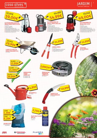 ƒƒ CASA ALVES | VERÃO 2016
ƒƒJARDIM 5
ELETROBOMBA DE
ÁGUA LIMPA 0805 AA
REF.: 02008595
ƒƒ Potência: 300 W
ƒƒ Caudal: 6500 L/h
ƒƒ Altura de bombeamento: 6 m
ƒƒ Profundidade residual da água: 5 mm
ƒƒ Profundidade de submerção máx.: 7 m
ƒƒ Tamanho máx. das particulas: 50 mm
ƒƒ Comprimento do cabo: 10 m
ELETROBOMBA DE
ÁGUA SUJA 3730
REF.: 02007412
ƒƒ Potência: 370 W
ƒƒ Caudal: 9000 L/h
ƒƒ Altura de bombeamento: 5 m
ƒƒ Profundidade residual da água: 5 mm
ƒƒ Profundidade de submerção máx.: 5 m
ƒƒ Tamanho máx. das particulas: 30 mm
ƒƒ Comprimento do cabo: 10 m
ELETROBOMBA INOX DE
ÁGUA SUJA/LIMPA 1012N
REF.: 02007415
ƒƒ Potência: 1000 W
ƒƒ Caudal: 18000 L/h
ƒƒ Altura de bombeamento: 9 m
ƒƒ Profundidade residual da água: 5 mm
ƒƒ Profundidade de submerção máx.: 5 m
ƒƒ Tamanho máx. das particulas: 20 mm
ƒƒ Comprimento do cabo: 10 m
MANGUEIRA
VERDE
19MM 3/4”
REF.: 06000794 - 15MT
REF.: 06000795 - 25MT
REF.: 06000790 - 50MT
TESOURA
DE ALUMÍNIO
REF.: 07003104
CORTA SEBES
REF.: 07003120
ƒƒ Cabos ergonómicos ConfortGel
ƒƒ Amortecedores ShockGard
ƒƒ Largura de corte: 23 cm
SERROTE DE
PODA NAVALHA
REF.: 07003306
CARRO DE MÃO DE
RODA PENEUMÁTICA
REF.: 07003252
ÓLEO MULTIUSOS
WD-40
REF.: 07001142
ƒƒ 200 ml
2,79€
59,00€
91,07€
54,99€
64,38€
49,00€
70,74€
12,99€
16,58€ 15mt
21,99€
31,28€ 25mt
39,99€
52,04€ 50mt
MANGUEIRA
PREMIUM
19MM 3/4”
REF.: 06001072
2,69€/m2
REGADOR 3L
REF.: 07003312
4,89€
10,99€
12,99€
ADUBO AZUL
REF.: (1KG) 06001060
(5 KG) 06001061
1,39€
1,59€ 1kg
6,39€
7,19€ 5kg
29,99€
40,92€ 21,99€
 