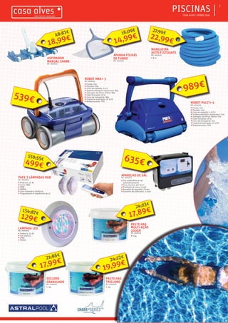 ƒƒ CASA ALVES | VERÃO 2016
ƒƒPISCINAS 7
ASPIRADOR
MANUAL SHARK
REF.: 06000234
APANHA FOLHAS
DE FUNDO
REF.: 06000581
APARELHO DE SAL
REF.: 06001043
ƒƒ Faz a eletrólise de sal
automaticamente
ƒƒ Para piscinas até 55 m3
ƒƒ Produção de cloro: 13 g/h
ƒƒ Garantia do aparelho: 2 anos
ƒƒ Garantia dos elétrodos: 3 anos
ROBOT MAX+ 3
REF.: 06001045
ƒƒ Fundo: Sim
ƒƒ Paredes: Não
ƒƒ Ciclo de trabalho: 2,5 h
ƒƒ Sistema eletrónico aquasmart: Não
ƒƒ Indicador de filtros cheios: Não
ƒƒ Cabo flutuante: 18 m
ƒƒ Carro de transporte: Não
ƒƒ Caudal de aspiração: 16 m3
/h
ƒƒ Rodas/escovas: PVC
ROBOT PULIT+ 5
REF.: 06001046
ƒƒ Fundo: Sim
ƒƒ Paredes: Sim
ƒƒ Ciclo de trabalho: 1,5/2 h
ƒƒ Sistema eletrónico aquasmart: Sim
ƒƒ Indicador de filtros cheios: Sim
ƒƒ Cabo flutuante: 18 m
ƒƒ Carro de transporte: Sim
ƒƒ Caudal de aspiração: 17 m3
/h
ƒƒ Rodas/escovas: PVA
PACK 2 LÂMPADAS RGB
REF.: 06000949
ƒƒ Potência: 37 W
ƒƒ Cores: RBG
ƒƒ IPX8
ƒƒ PAR56
ƒƒ Com comando à distância
ƒƒ Programaveis 8 sequências de 12
LAMPADA LED
REF.: 06000948
ƒƒ Potência: 24 W
ƒƒ Cor: branca
ƒƒ IPX8
ƒƒ PAR56
MANGUEIRA
AUTO-FLUTUANTE
REF.: 06000765
ƒƒ 8 m
DICLORO
GRANULADO
REF.: 06000229
ƒƒ 5kg
PASTILHAS
MULTI-AÇÃO
200GR
REF.: 06000225
ƒƒ 5 kg
PASTILHAS
TRICLORO
REF.: 06000228
ƒƒ 5kg
18,99€
48,83€
14,99€
16,09€
635€
539€
989€
17,89€
24,23€
19,99€
24,22€
17,99€
21,86€
499€
559,55€
22,99€
27,99€
129€
154,87€
 