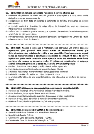 BATERIA DE EXERCÍCIOS – BB 2013
www.acasadoconcurseiro.com.br Página 10
19. (BB 2006) Em relação à alienação fiduciária, é correto afirmar que
a) o devedor não pode utilizar o bem dado em garantia às suas expensas e risco, sendo, ainda,
obrigado a zelar por sua conservação.
b) a propriedade do bem dado em garantia é transferida ao devedor, preservando-se a posse
com o credor.
c) o contrato conterá a descrição da coisa objeto da transferência, com os elementos
indispensáveis à sua identificação.
d) a dívida será considerada quitada, mesmo que o produto da venda do bem dado em garantia
seja inferior ao valor emprestado.
e) deve ser celebrada por instrumento público ou particular a ser registrado no Cartório de Títulos
e Documentos do domicílio do credor.
20. (BB 2006) Analise o texto que o Professor João escreveu: Um imóvel pode ser
hipotecado para garantir uma dívida futura ou condicionada, desde que
determinado o valor máximo do crédito a ser garantido. Essa hipoteca abrangerá
todos os melhoramentos e construções realizadas no imóvel. O dono do imóvel
hipotecado pode ainda constituir outra hipoteca sobre ele, mediante novo título,
em favor do mesmo ou de outro credor. É vedado ao proprietário, no entanto,
alienar o imóvel hipotecado. O texto de João está INCORRETO porque
a) é nula a cláusula que proíbe ao proprietário alienar imóvel hipotecado.
b) imóveis não podem ser hipotecados para garantir dívidas futuras.
c) a hipoteca não abrange melhoramentos e construções feitas no imóvel.
d) imóveis hipotecados não podem ser objeto de outra hipoteca.
e) se um imóvel for objeto de uma segunda hipoteca, esta não poderá ser em favor do mesmo
credor.
21. (BB 2006) NÃO contém apenas créditos cobertos pela garantia do FGC:
a) depósitos de poupança, letras hipotecárias e letras de crédito imobiliário.
b) letras de câmbio, letras hipotecárias e letras imobiliárias.
c) depósitos em conta investimento, depósitos de poupança e letras hipotecárias.
d) depósitos à vista, letras de câmbio e depósitos em conta investimento.
e) depósitos à vista, depósitos judiciais e depósitos de poupança
22. (BB 2006) A gestão do SISCOMEX é de competência do
a) Secretário de Política Econômica do Ministério da Fazenda.
b) Secretário da Receita Federal.
c) Coordenador Geral do Sistema Aduaneiro − COANA.
d) Coordenador Geral do Sistema de Tributação − COSIT.
 